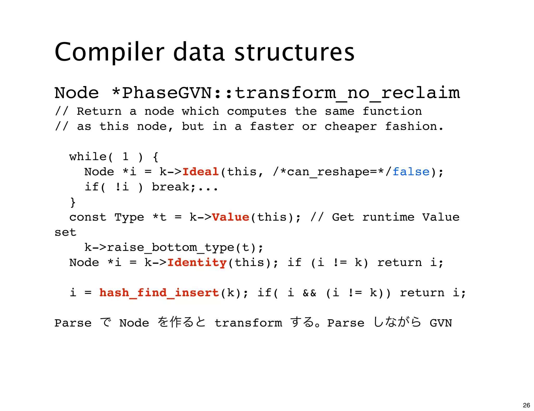 Compiler data structures
Node *PhaseGVN::transform_no_reclaim
// Return a node which computes the same function
// as this node, but in a faster or cheaper fashion.

  while( 1 ) {
    Node *i = k->Ideal(this, /*can_reshape=*/false);
    if( !i ) break;...
  }
  const Type *t = k->Value(this); // Get runtime Value
set
    k->raise_bottom_type(t);
  Node *i = k->Identity(this); if (i != k) return i;

  i = hash_find_insert(k); if( i && (i != k)) return i;

Parse で Node を作ると transform する。Parse しながら GVN




                                                          26
 