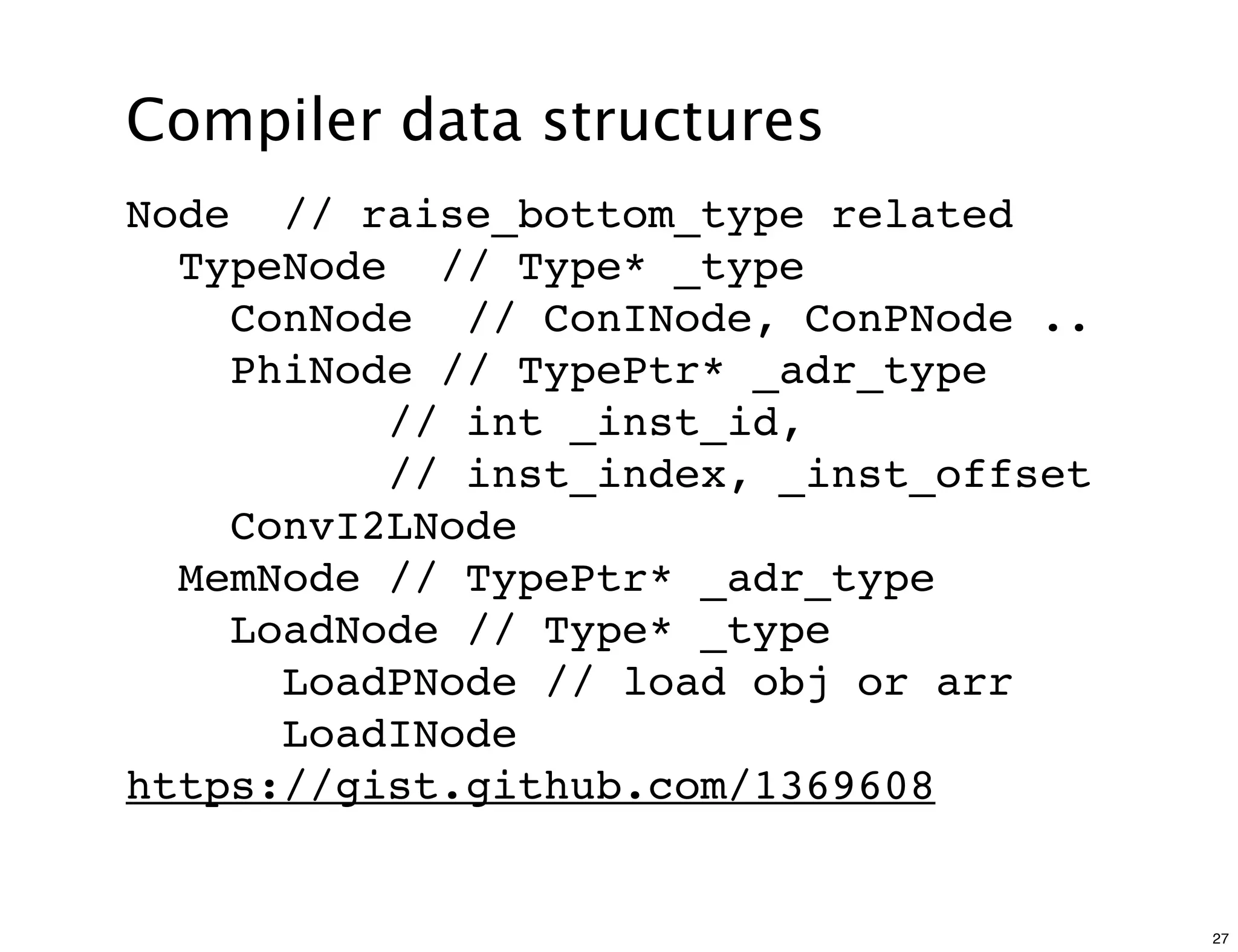 Compiler data structures
Node // raise_bottom_type related
  TypeNode // Type* _type
    ConNode // ConINode, ConPNode ..
    PhiNode // TypePtr* _adr_type
          // int _inst_id,
          // inst_index, _inst_offset
    ConvI2LNode
  MemNode // TypePtr* _adr_type
    LoadNode // Type* _type
      LoadPNode // load obj or arr
      LoadINode
https://gist.github.com/1369608


                                        27
 
