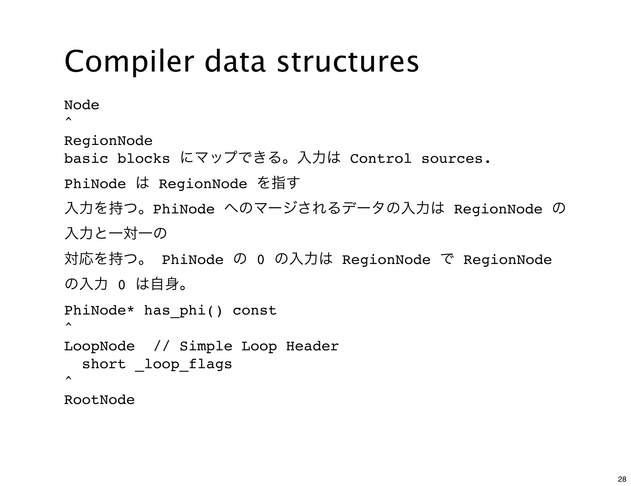 Compiler data structures
Node
^
RegionNode
basic blocks にマップできる。入力は Control sources.
PhiNode は RegionNode を指す
入力を持つ。PhiNode へのマージされるデータの入力は RegionNode の
入力と一対一の
対応を持つ。 PhiNode の 0 の入力は RegionNode で RegionNode
の入力 0 は自身。
PhiNode* has_phi() const
^
LoopNode // Simple Loop Header
  short _loop_flags
^
RootNode




                                                  28
 