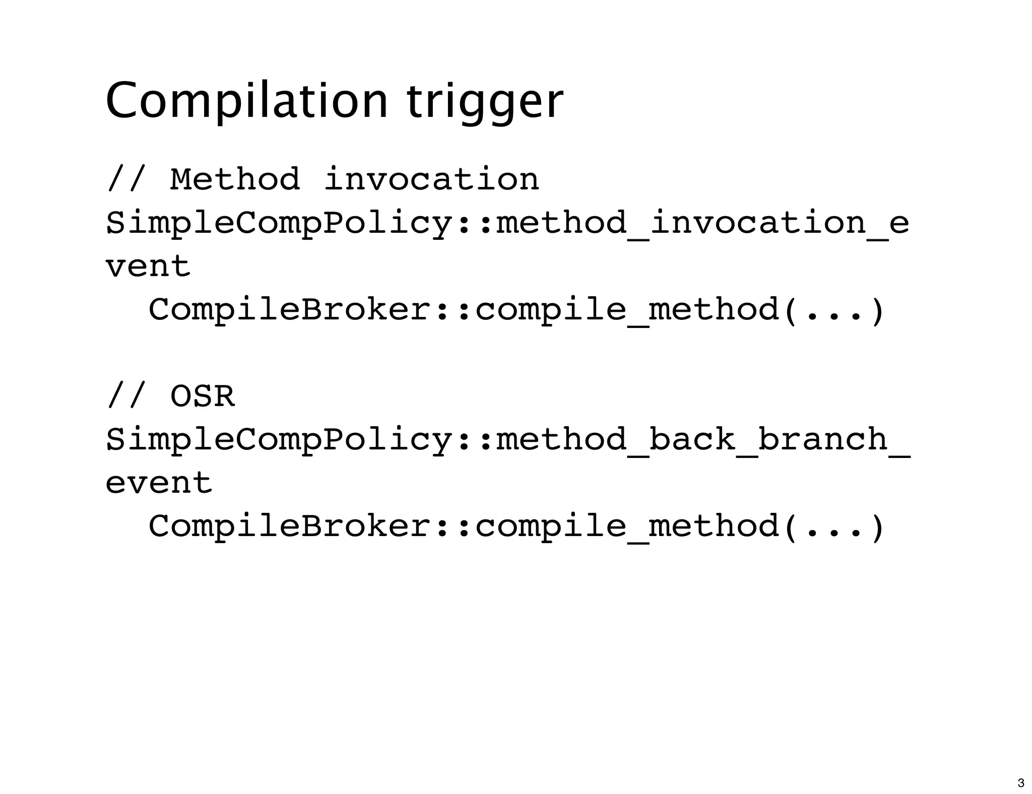 Compilation trigger
// Method invocation
SimpleCompPolicy::method_invocation_e
vent
  CompileBroker::compile_method(...)

// OSR
SimpleCompPolicy::method_back_branch_
event
  CompileBroker::compile_method(...)




                                        3
 