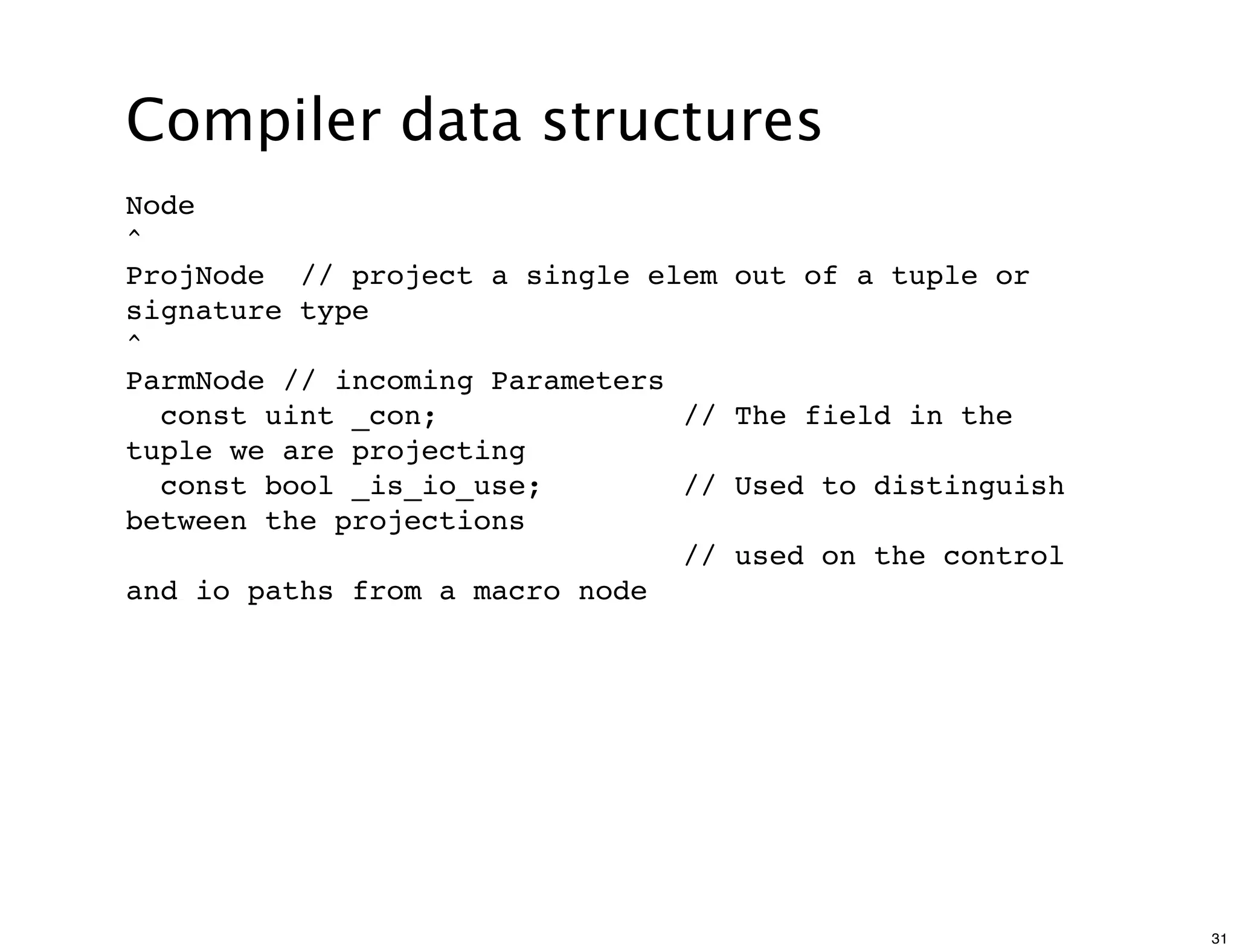 Compiler data structures
Node
^
ProjNode // project a single elem    out of a tuple or
signature type
^
ParmNode // incoming Parameters
  const uint _con;              //   The field in the
tuple we are projecting
  const bool _is_io_use;        //   Used to distinguish
between the projections
                                //   used on the control
and io paths from a macro node




                                                           31
 