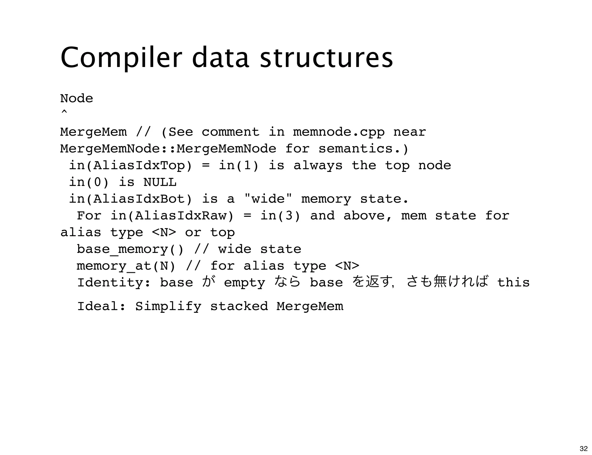 Compiler data structures
Node
^
MergeMem // (See comment in memnode.cpp near
MergeMemNode::MergeMemNode for semantics.)
  in(AliasIdxTop) = in(1) is always the top node
  in(0) is NULL
  in(AliasIdxBot) is a "wide" memory state.
   For in(AliasIdxRaw) = in(3) and above, mem state for
alias type <N> or top
   base_memory() // wide state
   memory_at(N) // for alias type <N>
   Identity: base が empty なら base を返す，さも無ければ this
 Ideal: Simplify stacked MergeMem




                                                          32
 