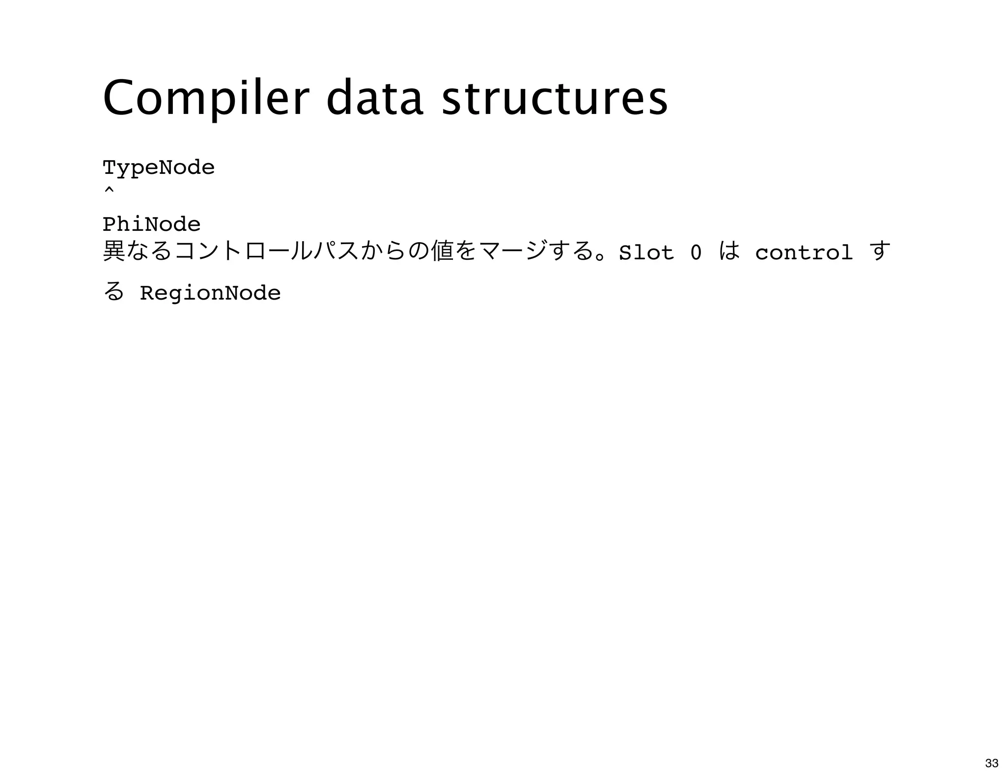 Compiler data structures
TypeNode
^
PhiNode
異なるコントロールパスからの値をマージする。Slot 0 は control す
る RegionNode




                                           33
 