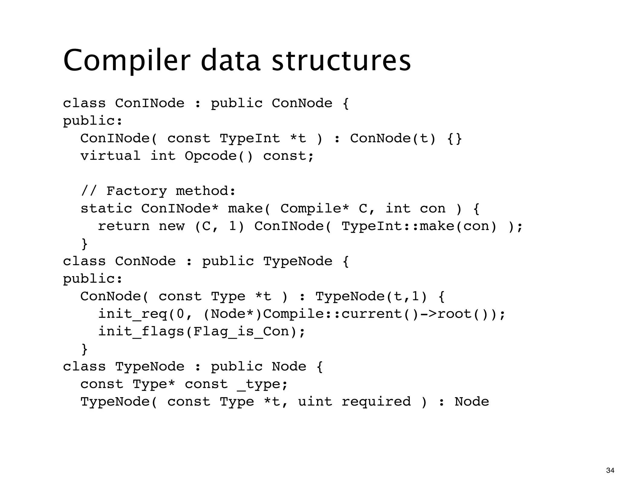 Compiler data structures
class ConINode : public ConNode {
public:
  ConINode( const TypeInt *t ) : ConNode(t) {}
  virtual int Opcode() const;

  // Factory method:
  static ConINode* make( Compile* C, int con ) {
    return new (C, 1) ConINode( TypeInt::make(con) );
  }
class ConNode : public TypeNode {
public:
  ConNode( const Type *t ) : TypeNode(t,1) {
    init_req(0, (Node*)Compile::current()->root());
    init_flags(Flag_is_Con);
  }
class TypeNode : public Node {
  const Type* const _type;
  TypeNode( const Type *t, uint required ) : Node



                                                        34
 