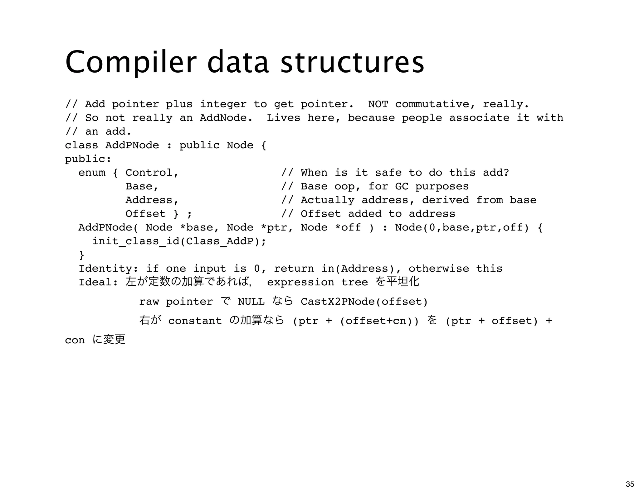 Compiler data structures
// Add pointer plus integer to get pointer. NOT commutative, really.
// So not really an AddNode. Lives here, because people associate it with
// an add.
class AddPNode : public Node {
public:
  enum { Control,               // When is it safe to do this add?
         Base,                  // Base oop, for GC purposes
         Address,               // Actually address, derived from base
         Offset } ;             // Offset added to address
  AddPNode( Node *base, Node *ptr, Node *off ) : Node(0,base,ptr,off) {
    init_class_id(Class_AddP);
  }
  Identity: if one input is 0, return in(Address), otherwise this
  Ideal: 左が定数の加算であれば， expression tree を平坦化
          raw pointer で NULL なら CastX2PNode(offset)
          右が constant の加算なら (ptr + (offset+cn)) を (ptr + offset) +
con に変更




                                                                            35
 