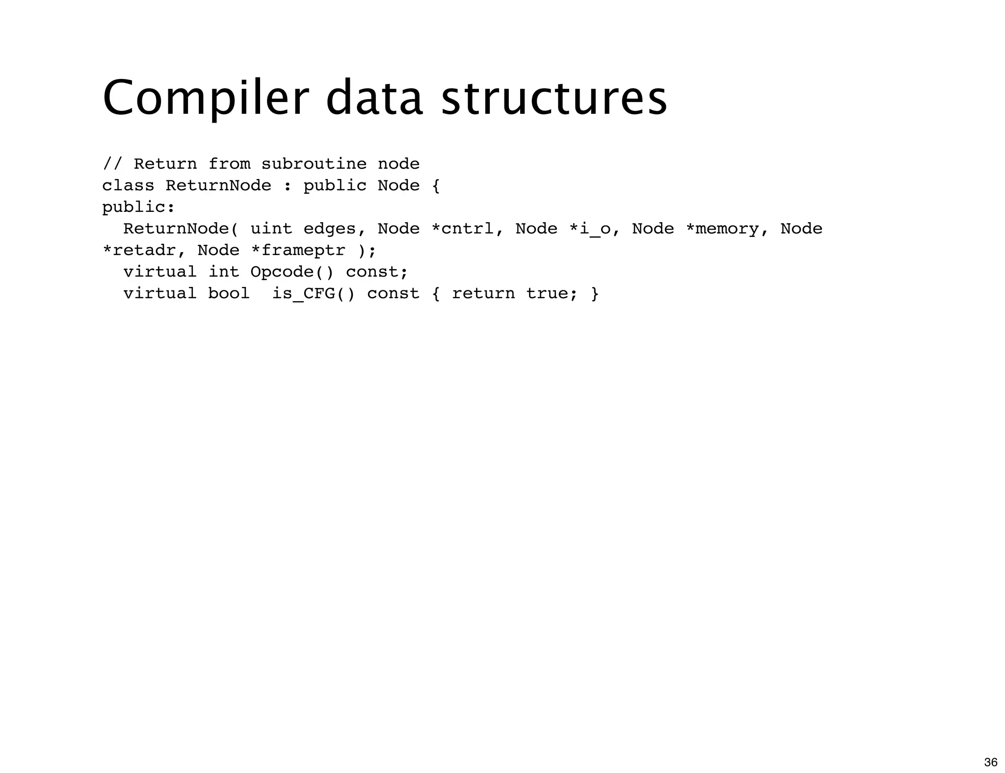 Compiler data structures
// Return from subroutine node
class ReturnNode : public Node {
public:
  ReturnNode( uint edges, Node *cntrl, Node *i_o, Node *memory, Node
*retadr, Node *frameptr );
  virtual int Opcode() const;
  virtual bool is_CFG() const { return true; }




                                                                       36
 