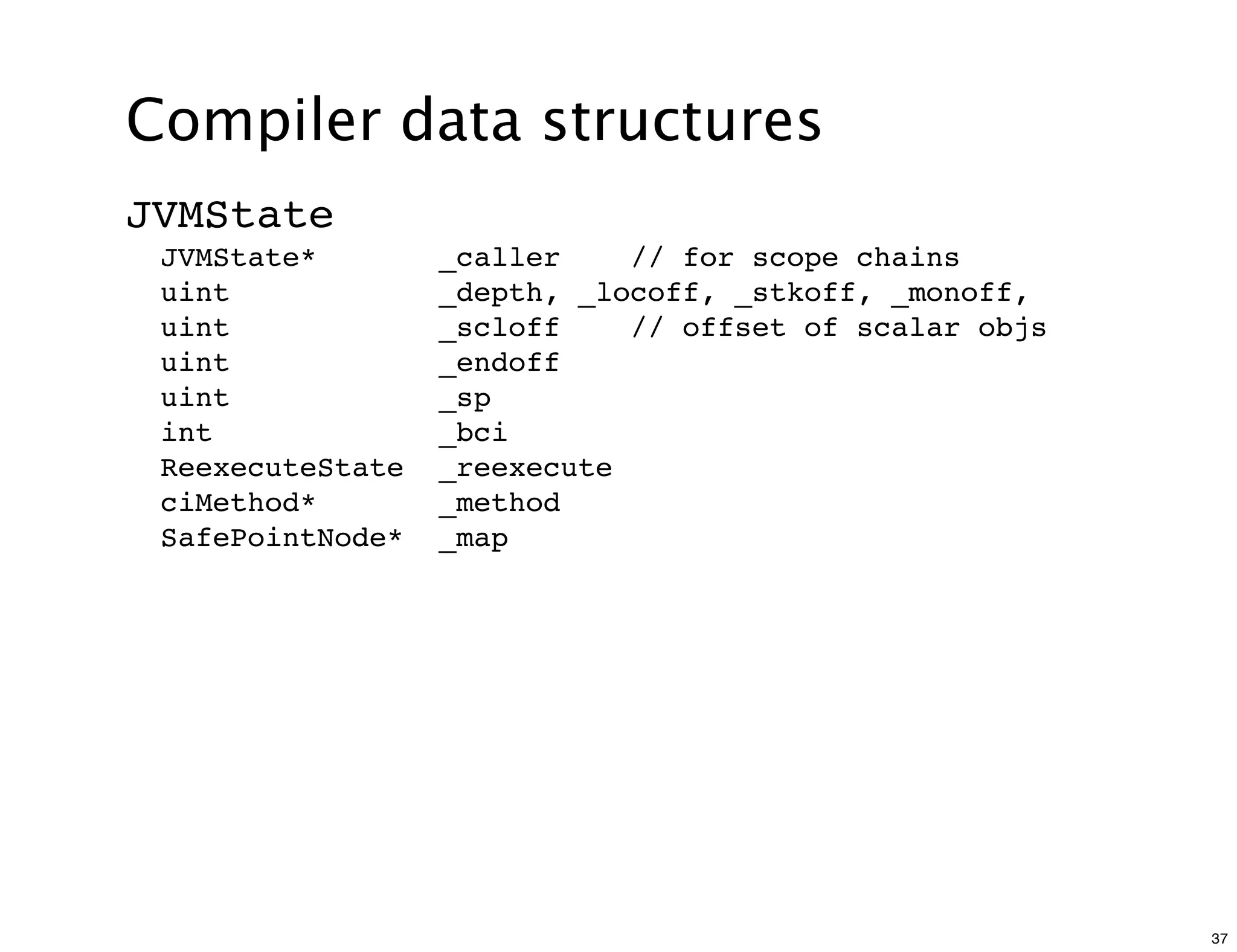 Compiler data structures
JVMState
 JVMState*        _caller    // for scope chains
 uint             _depth, _locoff, _stkoff, _monoff,
 uint             _scloff    // offset of scalar objs
 uint             _endoff
 uint             _sp
 int              _bci
 ReexecuteState   _reexecute
 ciMethod*        _method
 SafePointNode*   _map




                                                        37
 