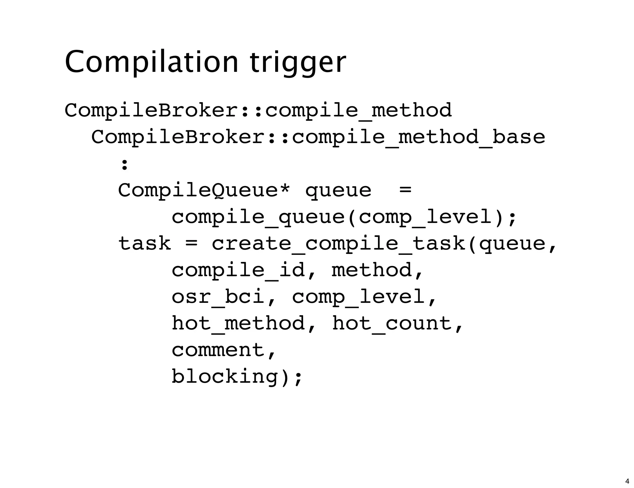 Compilation trigger
CompileBroker::compile_method
  CompileBroker::compile_method_base
    :
    CompileQueue* queue =
        compile_queue(comp_level);
    task = create_compile_task(queue,
        compile_id, method,
        osr_bci, comp_level,
        hot_method, hot_count,
        comment,
        blocking);



                                        4
 
