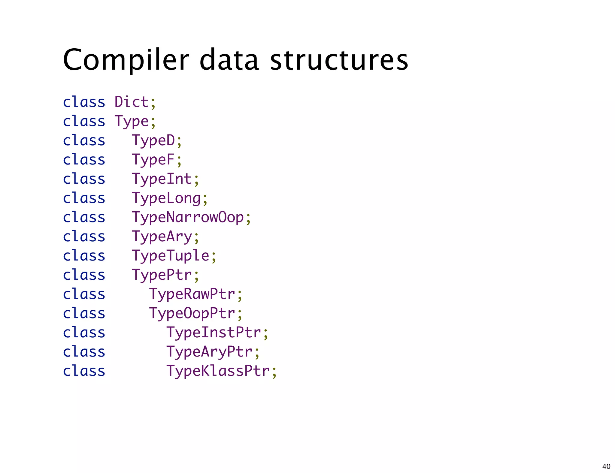 Compiler data structures
class   Dict;
class   Type;
class     TypeD;
class     TypeF;
class     TypeInt;
class     TypeLong;
class     TypeNarrowOop;
class     TypeAry;
class     TypeTuple;
class     TypePtr;
class       TypeRawPtr;
class       TypeOopPtr;
class         TypeInstPtr;
class         TypeAryPtr;
class         TypeKlassPtr;




                              40
 