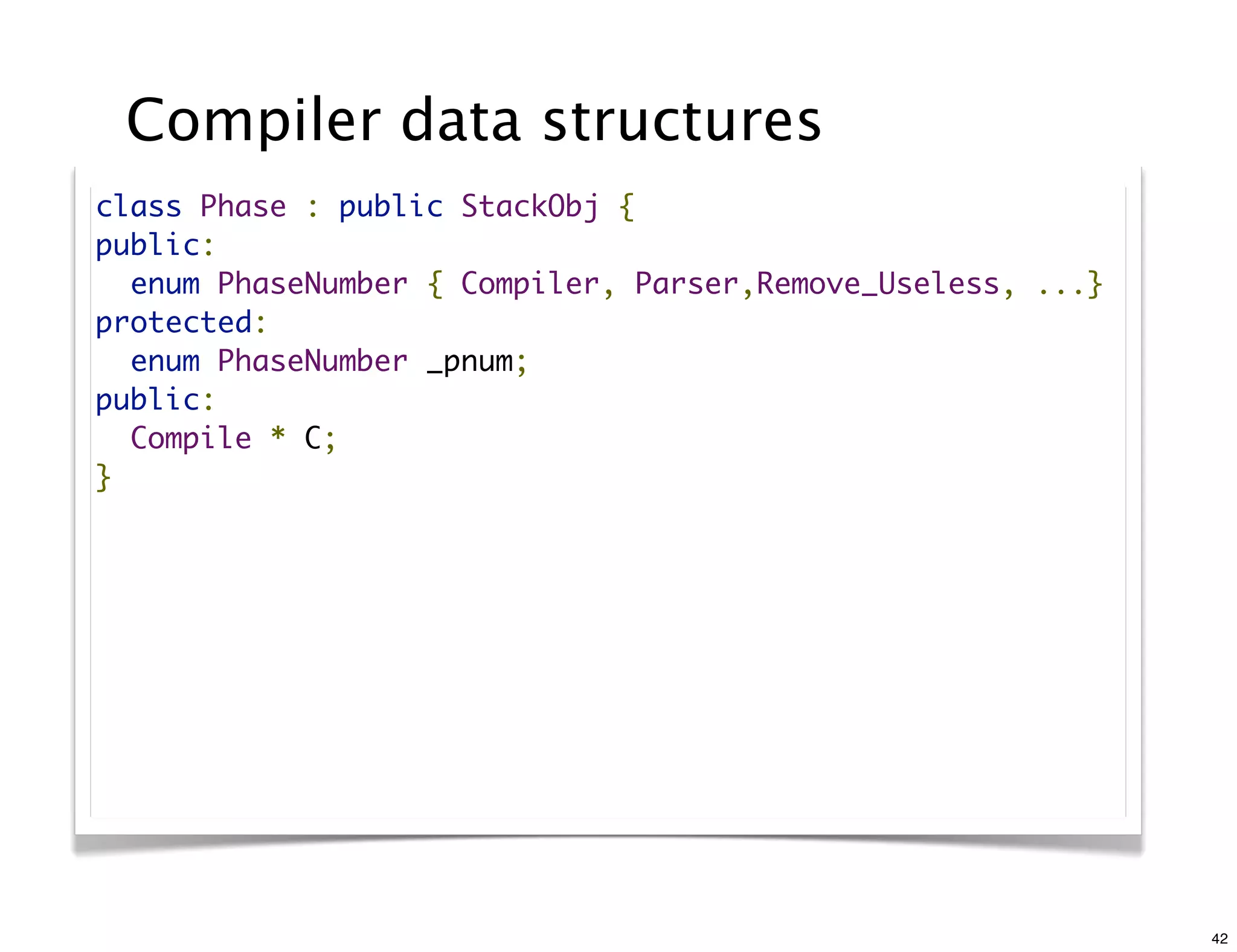 Compiler data structures
class Phase : public StackObj {
public:
  enum PhaseNumber { Compiler, Parser,Remove_Useless, ...}
protected:
  enum PhaseNumber _pnum;
public:
  Compile * C;
}




                                                             42
 