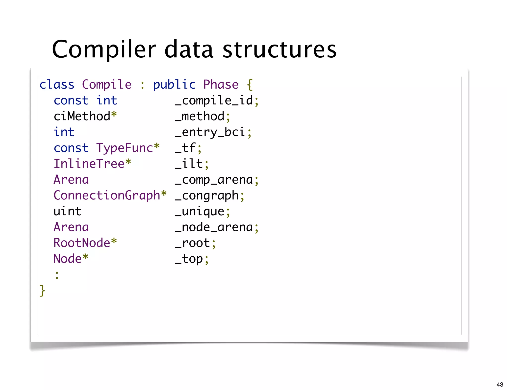 Compiler data structures
class Compile : public Phase {
  const int        _compile_id;
  ciMethod*        _method;
  int              _entry_bci;
  const TypeFunc*  _tf;
  InlineTree*      _ilt;
  Arena            _comp_arena;
  ConnectionGraph* _congraph;
  uint             _unique;
  Arena            _node_arena;
  RootNode*        _root;
  Node*            _top;
  :
}




                                  43
 