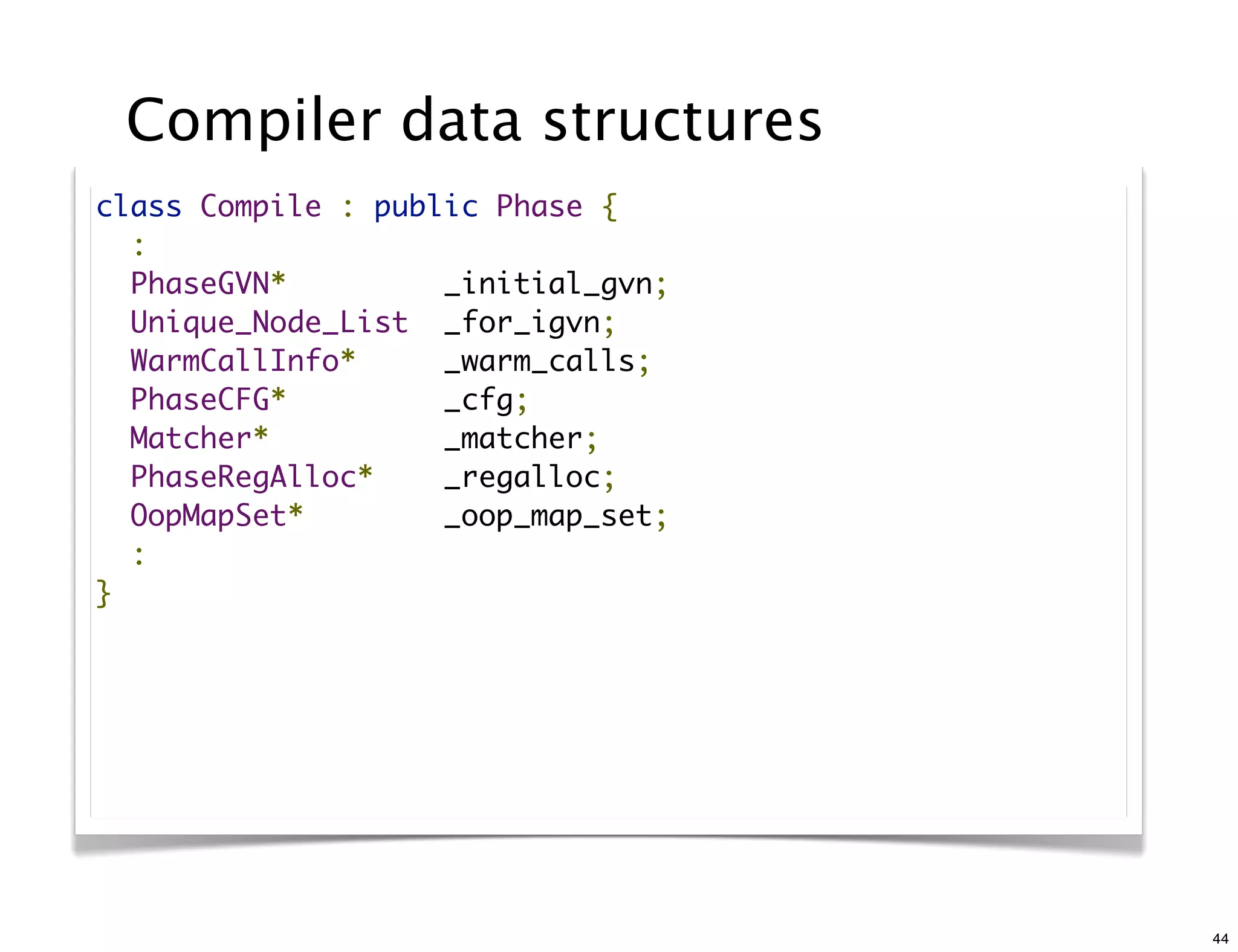 Compiler data structures
class Compile : public Phase {
  :
  PhaseGVN*         _initial_gvn;
  Unique_Node_List  _for_igvn;
  WarmCallInfo*     _warm_calls;
  PhaseCFG*         _cfg;
  Matcher*          _matcher;
  PhaseRegAlloc*    _regalloc;
  OopMapSet*        _oop_map_set;
  :
}




                                    44
 