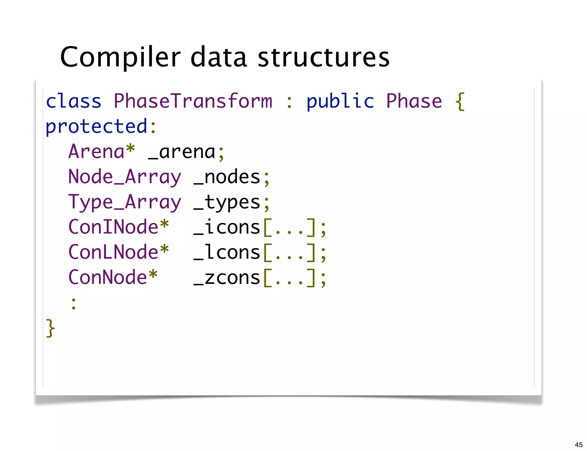 Compiler data structures
class PhaseTransform : public Phase {
protected:
  Arena* _arena;
  Node_Array _nodes;
  Type_Array _types;
  ConINode*  _icons[...];
  ConLNode*  _lcons[...];
  ConNode*   _zcons[...];
  :
}




                                        45
 