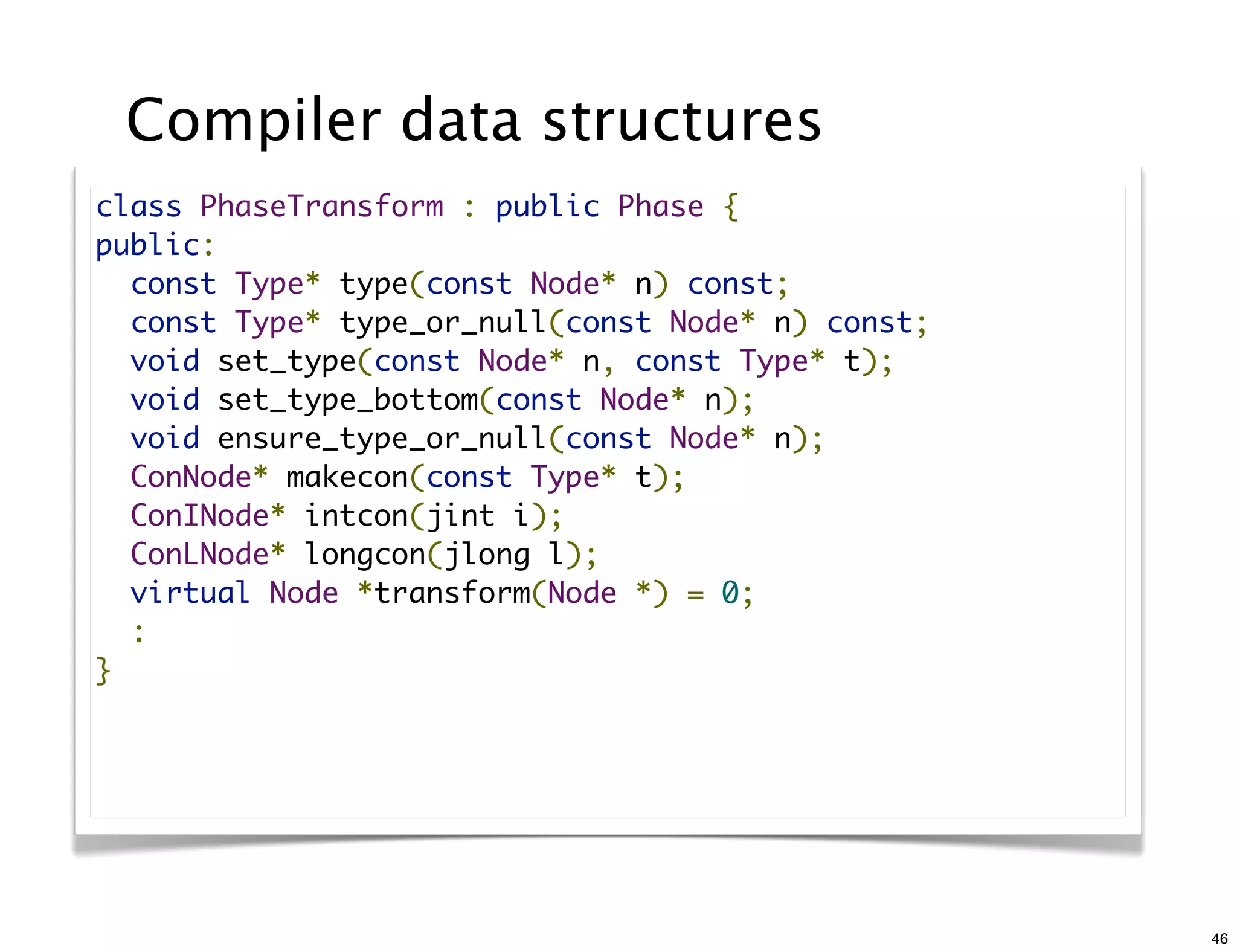 Compiler data structures
class PhaseTransform : public Phase {
public:
  const Type* type(const Node* n) const;
  const Type* type_or_null(const Node* n) const;
  void set_type(const Node* n, const Type* t);
  void set_type_bottom(const Node* n);
  void ensure_type_or_null(const Node* n);
  ConNode* makecon(const Type* t);
  ConINode* intcon(jint i);
  ConLNode* longcon(jlong l);
  virtual Node *transform(Node *) = 0;
  :
}




                                                   46
 