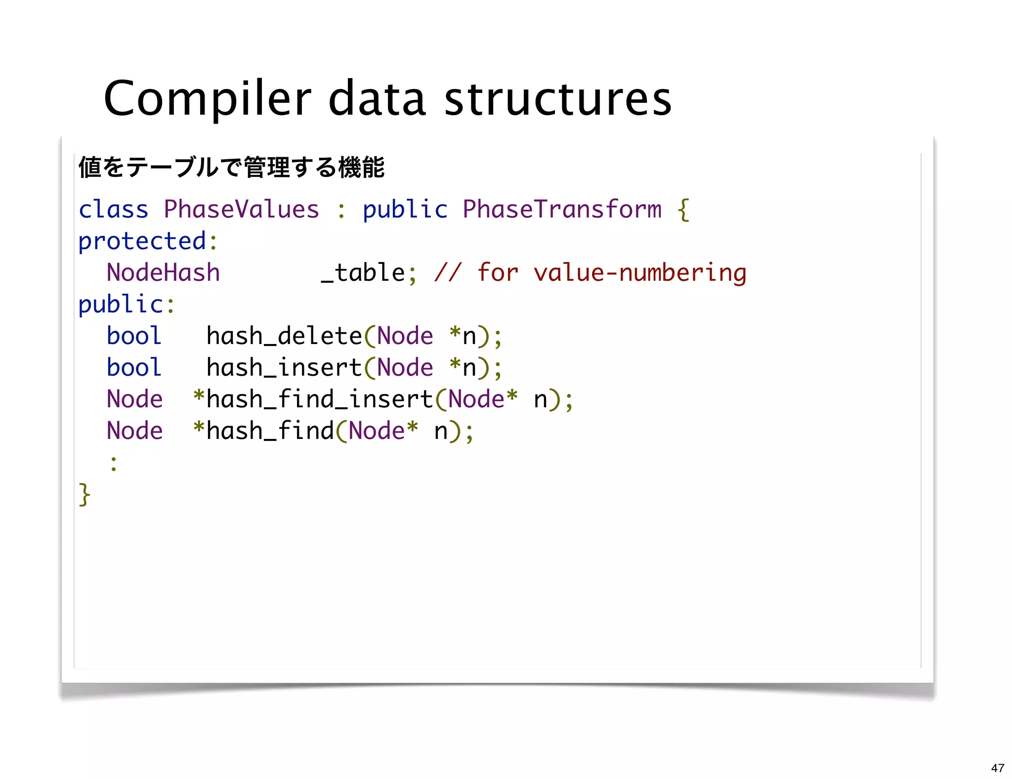 Compiler data structures
値をテーブルで管理する機能
class PhaseValues : public PhaseTransform {
protected:
  NodeHash       _table; // for value-numbering
public:
  bool   hash_delete(Node *n);
  bool   hash_insert(Node *n);
  Node  *hash_find_insert(Node* n);
  Node  *hash_find(Node* n);
  :
}




                                                  47
 