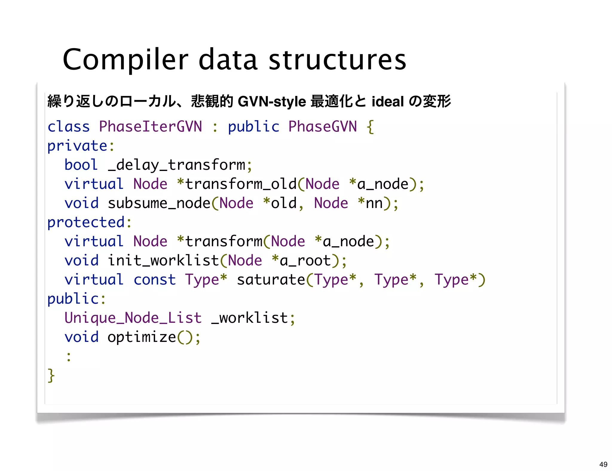 Compiler data structures
繰り返しのローカル、悲観的 GVN-style 最適化と ideal の変形
class PhaseIterGVN : public PhaseGVN {
private:
  bool _delay_transform;
  virtual Node *transform_old(Node *a_node);
  void subsume_node(Node *old, Node *nn);
protected:
  virtual Node *transform(Node *a_node);
  void init_worklist(Node *a_root);
  virtual const Type* saturate(Type*, Type*, Type*)
public:
  Unique_Node_List _worklist;
  void optimize();
  :
}




                                                      49
 