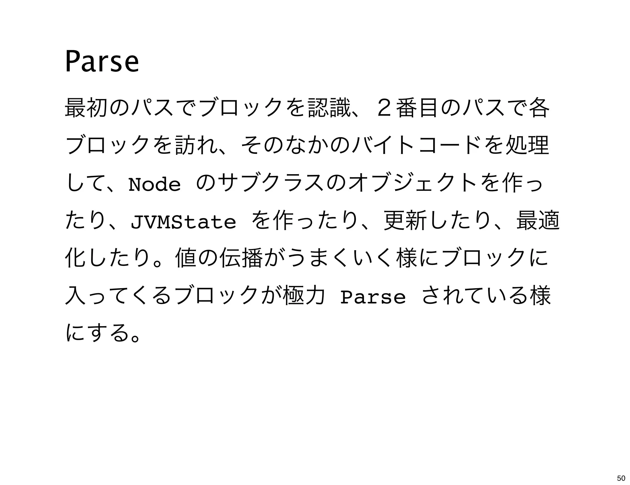 Parse
最初のパスでブロックを認識、２番目のパスで各
ブロックを訪れ、そのなかのバイトコードを処理
して、Node のサブクラスのオブジェクトを作っ
たり、JVMState を作ったり、更新したり、最適
化したり。値の伝播がうまくいく様にブロックに
入ってくるブロックが極力 Parse されている様
にする。




                             50
 