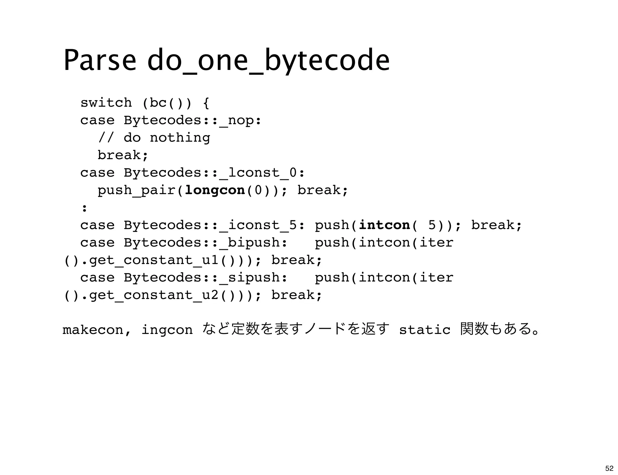 Parse do_one_bytecode
  switch (bc()) {
  case Bytecodes::_nop:
    // do nothing
    break;
  case Bytecodes::_lconst_0:
    push_pair(longcon(0)); break;
  :
  case Bytecodes::_iconst_5: push(intcon( 5)); break;
  case Bytecodes::_bipush:   push(intcon(iter
().get_constant_u1())); break;
  case Bytecodes::_sipush:   push(intcon(iter
().get_constant_u2())); break;

makecon, ingcon など定数を表すノードを返す static 関数もある。




                                                        52
 
