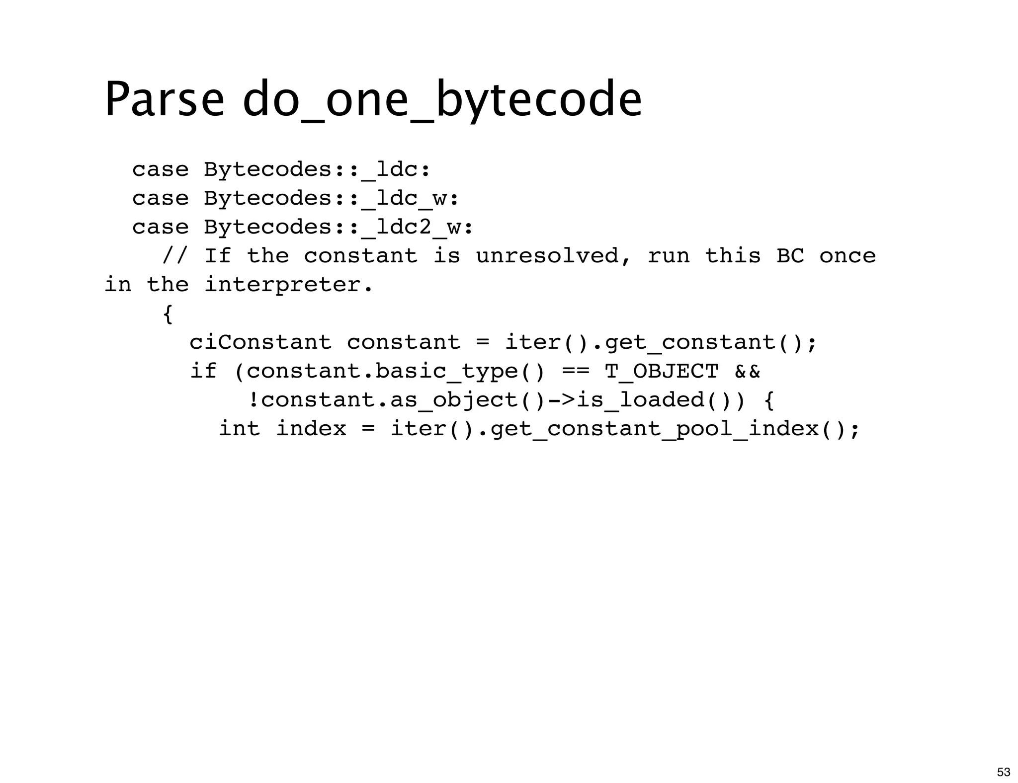 Parse do_one_bytecode
  case    Bytecodes::_ldc:
  case    Bytecodes::_ldc_w:
  case    Bytecodes::_ldc2_w:
    //    If the constant is unresolved, run this BC once
in the    interpreter.
    {
         ciConstant constant = iter().get_constant();
         if (constant.basic_type() == T_OBJECT &&
             !constant.as_object()->is_loaded()) {
           int index = iter().get_constant_pool_index();




                                                            53
 