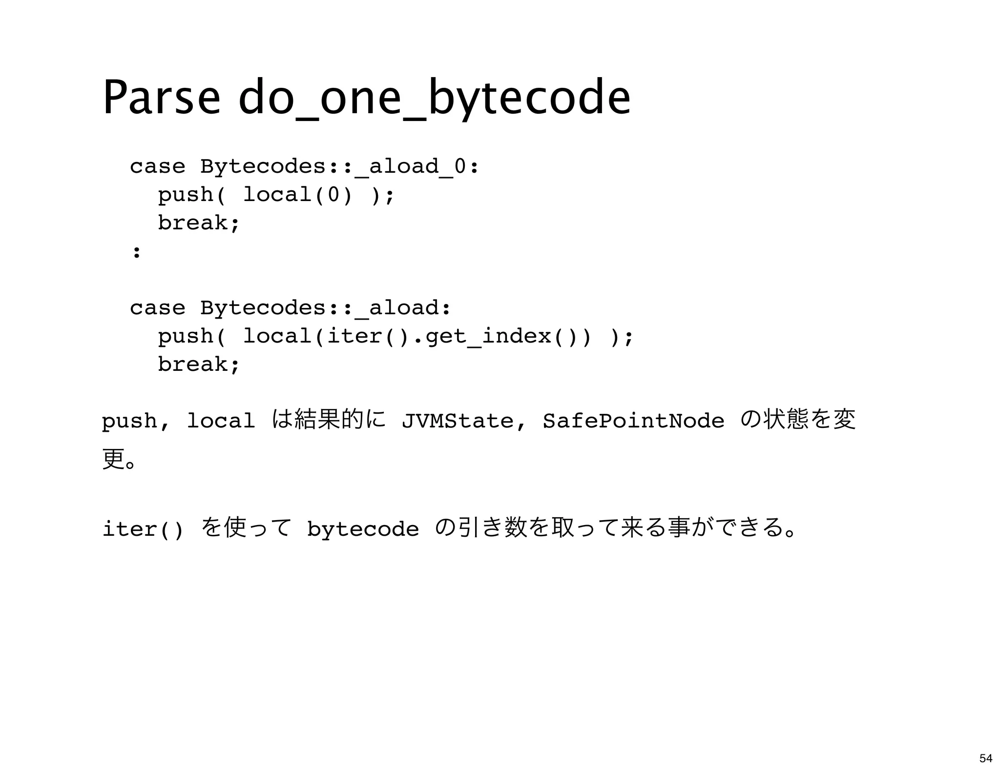 Parse do_one_bytecode
 case Bytecodes::_aload_0:
   push( local(0) );
   break;
 :

 case Bytecodes::_aload:
   push( local(iter().get_index()) );
   break;

push, local は結果的に JVMState, SafePointNode の状態を変
更。

iter() を使って bytecode の引き数を取って来る事ができる。




                                                  54
 