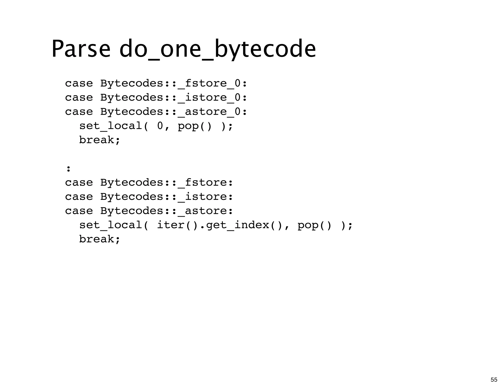 Parse do_one_bytecode
 case Bytecodes::_fstore_0:
 case Bytecodes::_istore_0:
 case Bytecodes::_astore_0:
   set_local( 0, pop() );
   break;

 :
 case Bytecodes::_fstore:
 case Bytecodes::_istore:
 case Bytecodes::_astore:
   set_local( iter().get_index(), pop() );
   break;




                                             55
 