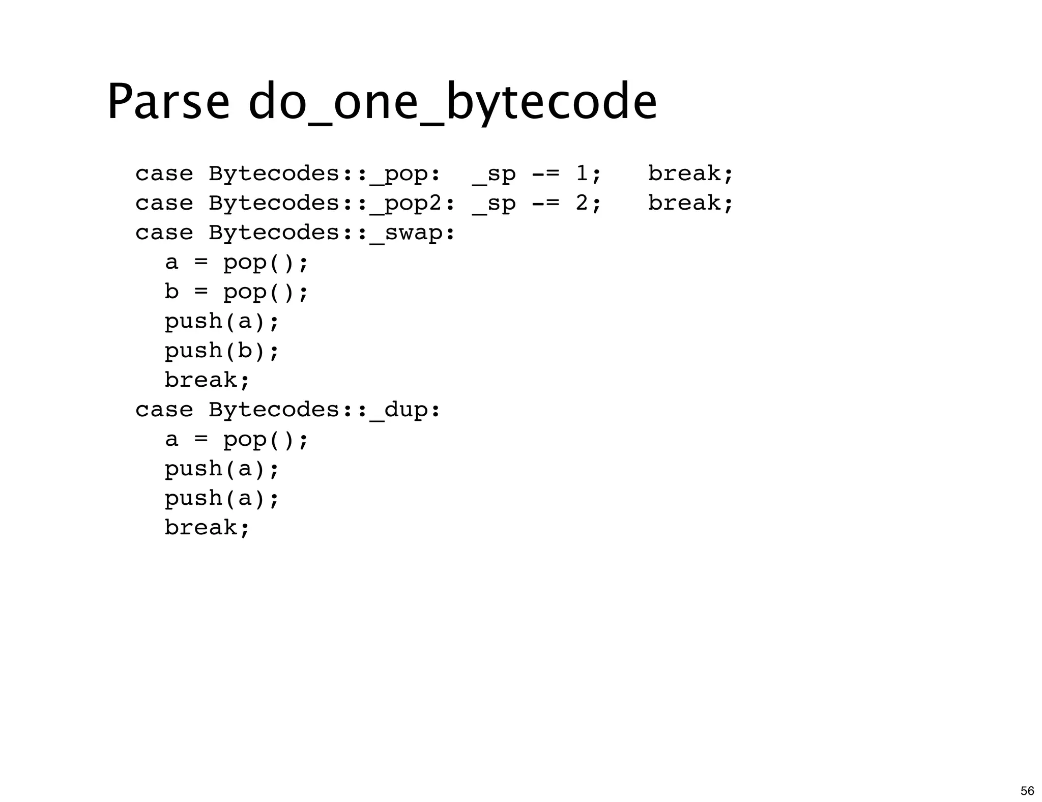Parse do_one_bytecode
 case Bytecodes::_pop: _sp -= 1;    break;
 case Bytecodes::_pop2: _sp -= 2;   break;
 case Bytecodes::_swap:
   a = pop();
   b = pop();
   push(a);
   push(b);
   break;
 case Bytecodes::_dup:
   a = pop();
   push(a);
   push(a);
   break;




                                             56
 