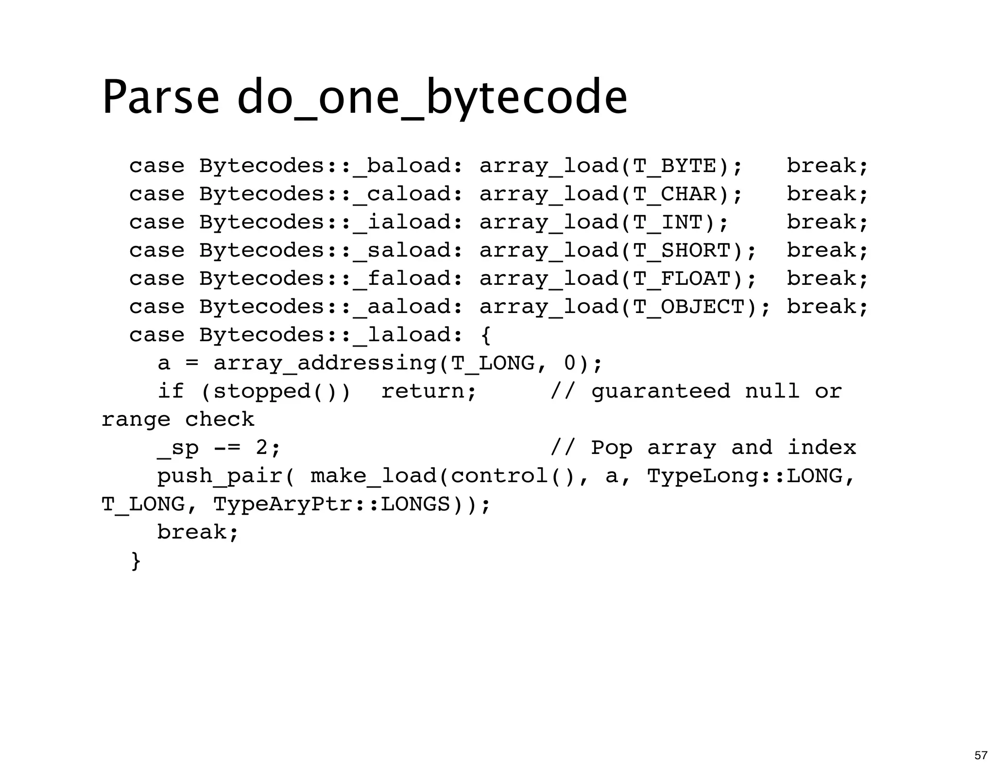 Parse do_one_bytecode
  case Bytecodes::_baload: array_load(T_BYTE);   break;
  case Bytecodes::_caload: array_load(T_CHAR);   break;
  case Bytecodes::_iaload: array_load(T_INT);    break;
  case Bytecodes::_saload: array_load(T_SHORT); break;
  case Bytecodes::_faload: array_load(T_FLOAT); break;
  case Bytecodes::_aaload: array_load(T_OBJECT); break;
  case Bytecodes::_laload: {
    a = array_addressing(T_LONG, 0);
    if (stopped()) return;      // guaranteed null or
range check
    _sp -= 2;                   // Pop array and index
    push_pair( make_load(control(), a, TypeLong::LONG,
T_LONG, TypeAryPtr::LONGS));
    break;
  }




                                                          57
 