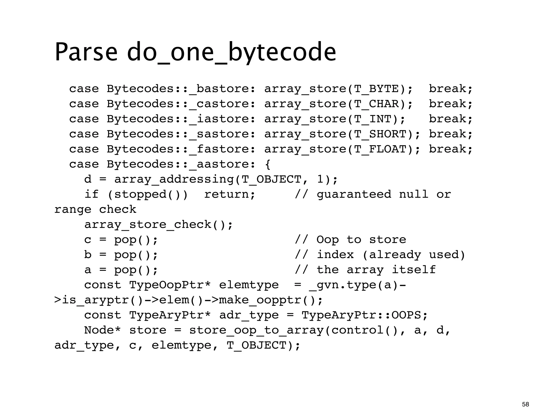 Parse do_one_bytecode
  case Bytecodes::_bastore: array_store(T_BYTE); break;
  case Bytecodes::_castore: array_store(T_CHAR); break;
  case Bytecodes::_iastore: array_store(T_INT);    break;
  case Bytecodes::_sastore: array_store(T_SHORT); break;
  case Bytecodes::_fastore: array_store(T_FLOAT); break;
  case Bytecodes::_aastore: {
    d = array_addressing(T_OBJECT, 1);
    if (stopped()) return;      // guaranteed null or
range check
    array_store_check();
    c = pop();                  // Oop to store
    b = pop();                  // index (already used)
    a = pop();                  // the array itself
    const TypeOopPtr* elemtype = _gvn.type(a)-
>is_aryptr()->elem()->make_oopptr();
    const TypeAryPtr* adr_type = TypeAryPtr::OOPS;
    Node* store = store_oop_to_array(control(), a, d,
adr_type, c, elemtype, T_OBJECT);



                                                            58
 