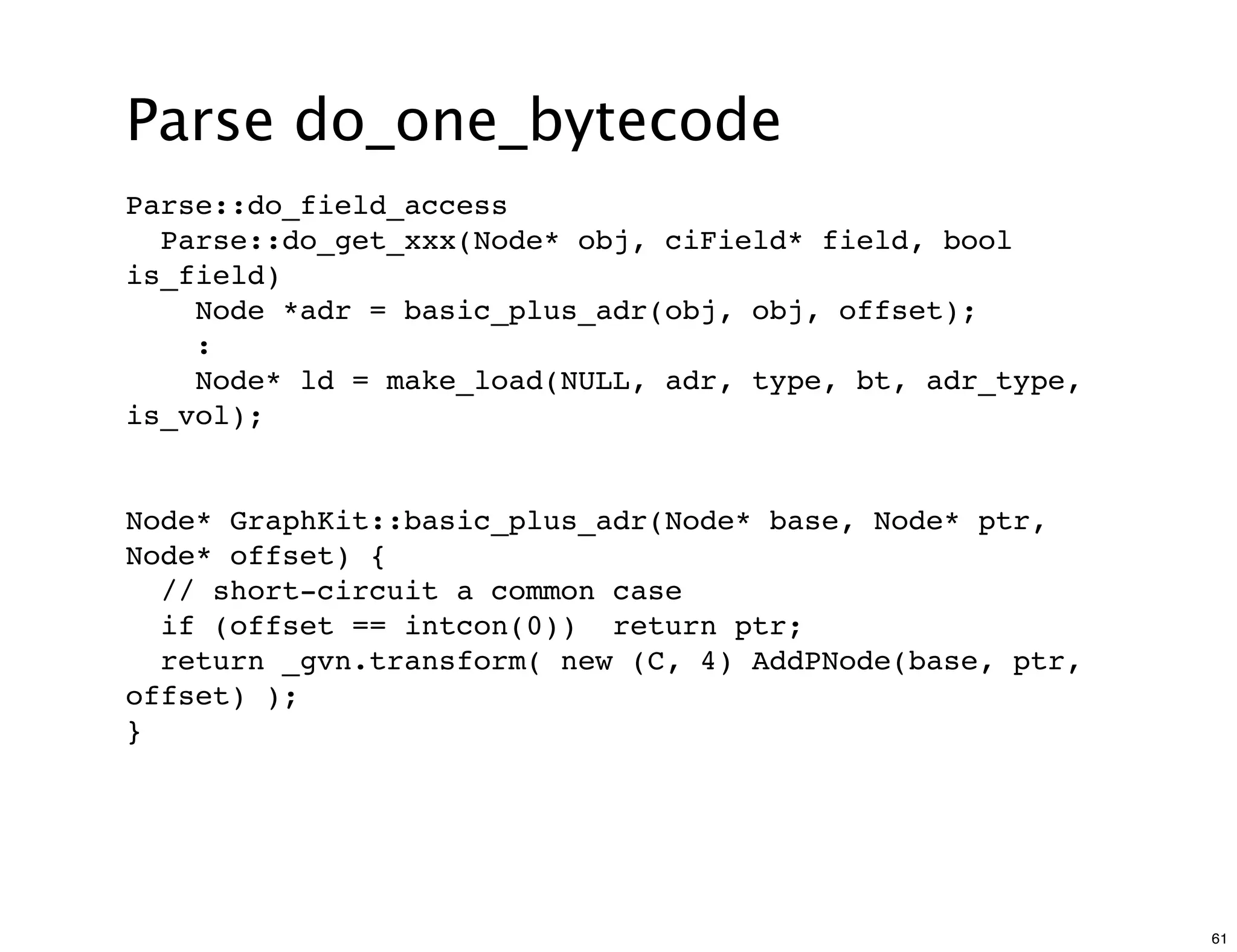 Parse do_one_bytecode
Parse::do_field_access
  Parse::do_get_xxx(Node* obj, ciField* field, bool
is_field)
    Node *adr = basic_plus_adr(obj, obj, offset);
    :
    Node* ld = make_load(NULL, adr, type, bt, adr_type,
is_vol);


Node* GraphKit::basic_plus_adr(Node* base, Node* ptr,
Node* offset) {
  // short-circuit a common case
  if (offset == intcon(0)) return ptr;
  return _gvn.transform( new (C, 4) AddPNode(base, ptr,
offset) );
}




                                                          61
 