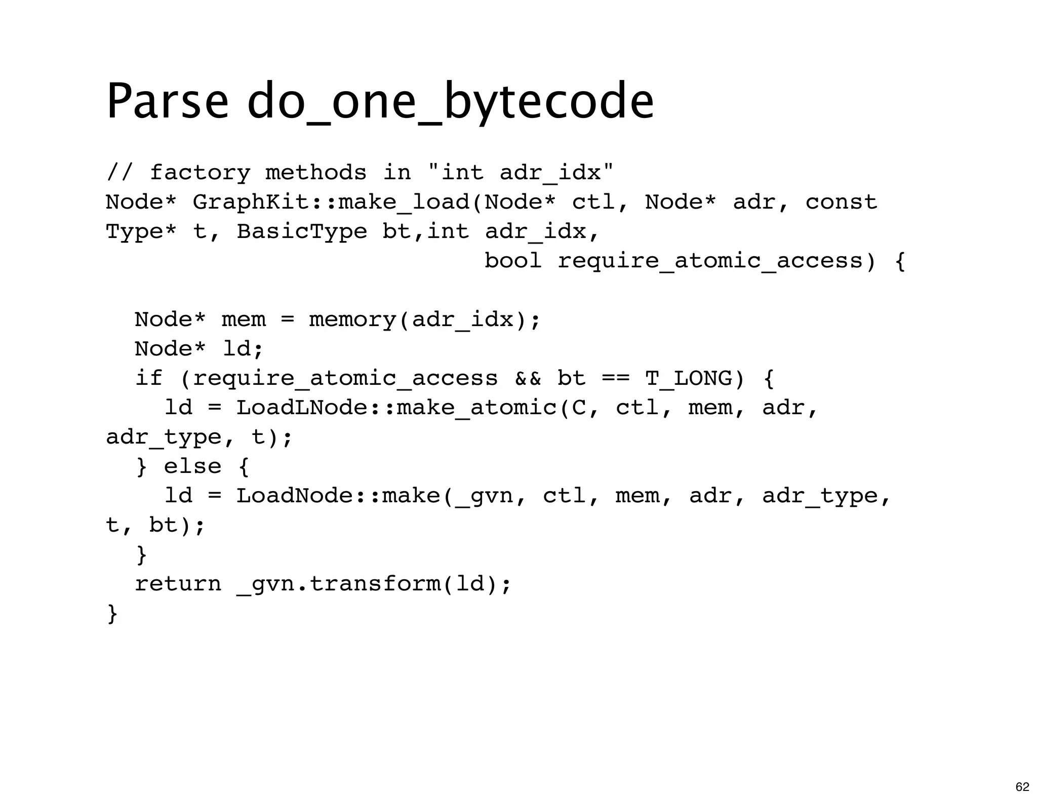 Parse do_one_bytecode
// factory methods in "int adr_idx"
Node* GraphKit::make_load(Node* ctl, Node* adr, const
Type* t, BasicType bt,int adr_idx,
                          bool require_atomic_access) {

  Node* mem = memory(adr_idx);
  Node* ld;
  if (require_atomic_access && bt == T_LONG) {
    ld = LoadLNode::make_atomic(C, ctl, mem, adr,
adr_type, t);
  } else {
    ld = LoadNode::make(_gvn, ctl, mem, adr, adr_type,
t, bt);
  }
  return _gvn.transform(ld);
}




                                                          62
 