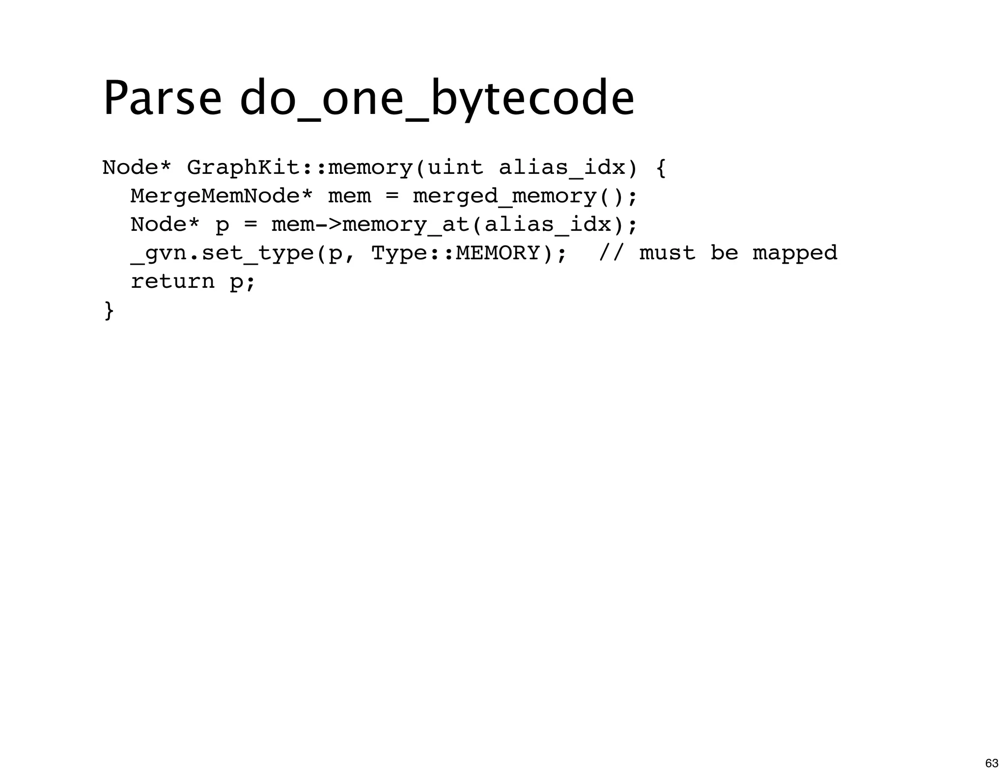 Parse do_one_bytecode
Node* GraphKit::memory(uint alias_idx) {
  MergeMemNode* mem = merged_memory();
  Node* p = mem->memory_at(alias_idx);
  _gvn.set_type(p, Type::MEMORY); // must be mapped
  return p;
}




                                                      63
 