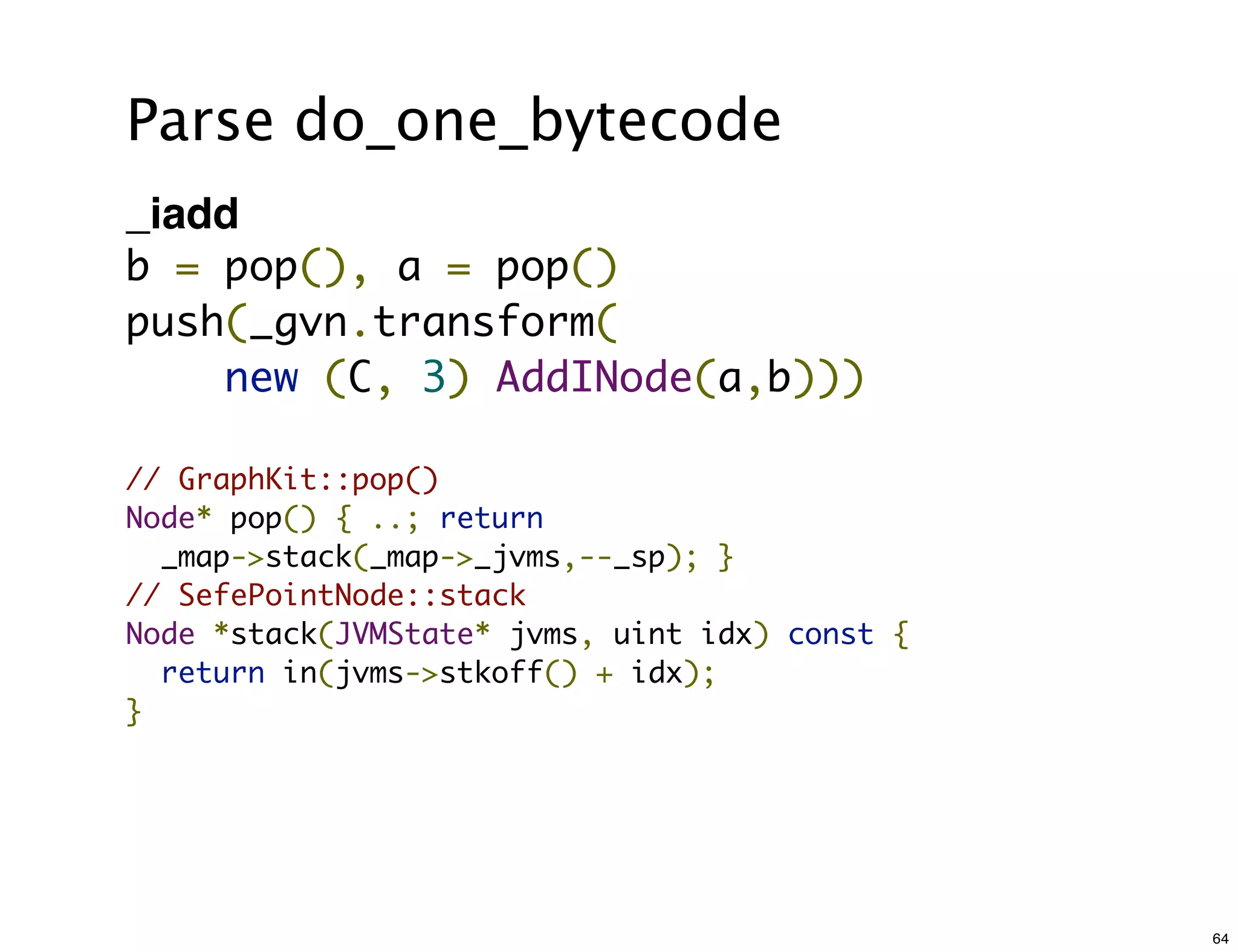 Parse do_one_bytecode
_iadd
b = pop(), a = pop()
push(_gvn.transform(
    new (C, 3) AddINode(a,b)))

// GraphKit::pop()
Node* pop() { ..; return
  _map->stack(_map->_jvms,--_sp); }
// SefePointNode::stack
Node *stack(JVMState* jvms, uint idx) const {
  return in(jvms->stkoff() + idx);
}




                                                64
 