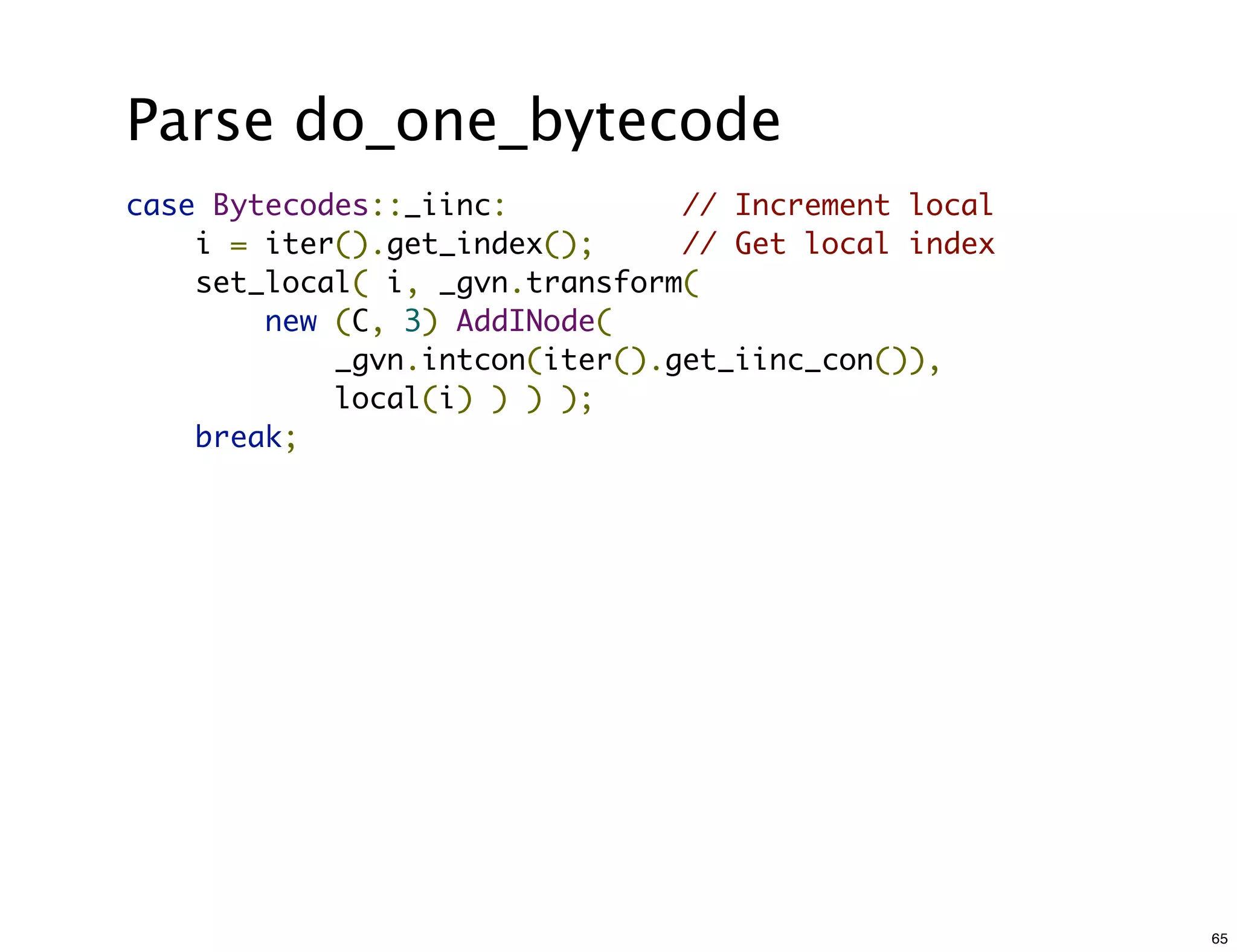 Parse do_one_bytecode
case Bytecodes::_iinc:         // Increment local
    i = iter().get_index();     // Get local index
    set_local( i, _gvn.transform(
        new (C, 3) AddINode(
            _gvn.intcon(iter().get_iinc_con()),
            local(i) ) ) );
    break;




                                                     65
 