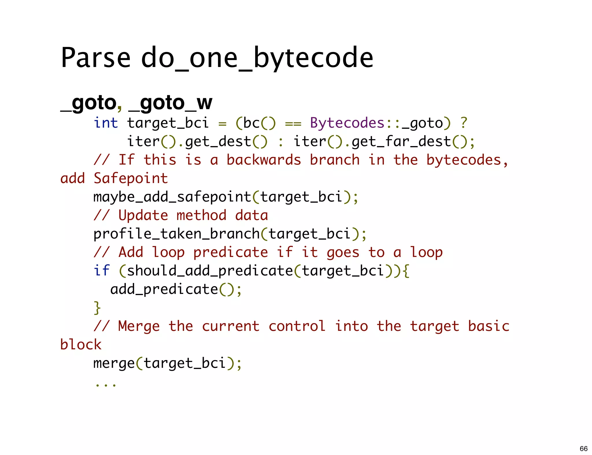Parse do_one_bytecode
_goto, _goto_w
    int target_bci = (bc() == Bytecodes::_goto) ?
        iter().get_dest() : iter().get_far_dest();
    // If this is a backwards branch in the bytecodes,
add Safepoint
    maybe_add_safepoint(target_bci);
    // Update method data
    profile_taken_branch(target_bci);
    // Add loop predicate if it goes to a loop
    if (should_add_predicate(target_bci)){
      add_predicate();
    }
    // Merge the current control into the target basic
block
    merge(target_bci);
    ...



                                                         66
 