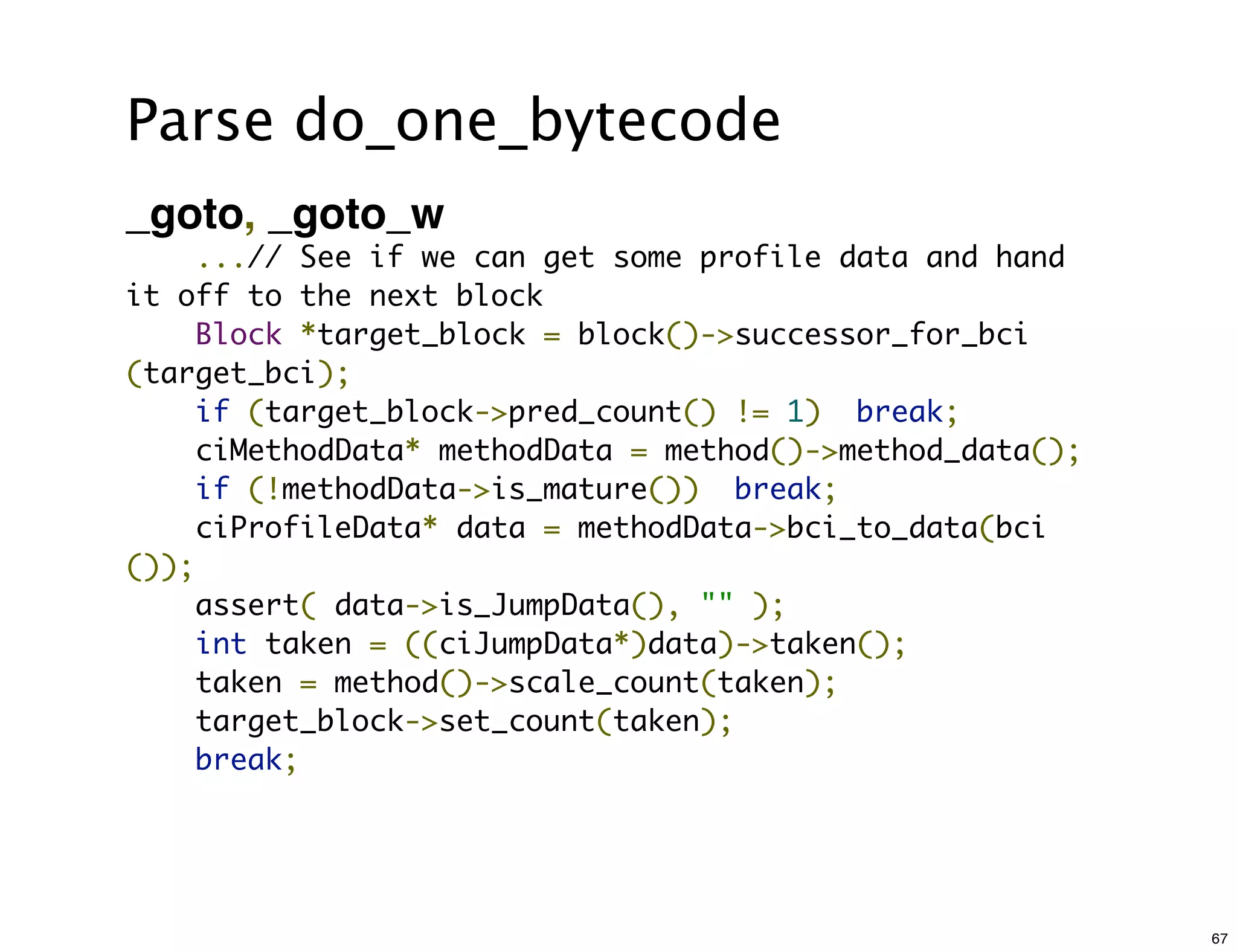 Parse do_one_bytecode
_goto, _goto_w
    ...// See if we can get some profile data and hand
it off to the next block
    Block *target_block = block()->successor_for_bci
(target_bci);
    if (target_block->pred_count() != 1)  break;
    ciMethodData* methodData = method()->method_data();
    if (!methodData->is_mature())  break;
    ciProfileData* data = methodData->bci_to_data(bci
());
    assert( data->is_JumpData(), "" );
    int taken = ((ciJumpData*)data)->taken();
    taken = method()->scale_count(taken);
    target_block->set_count(taken);
    break;




                                                          67
 