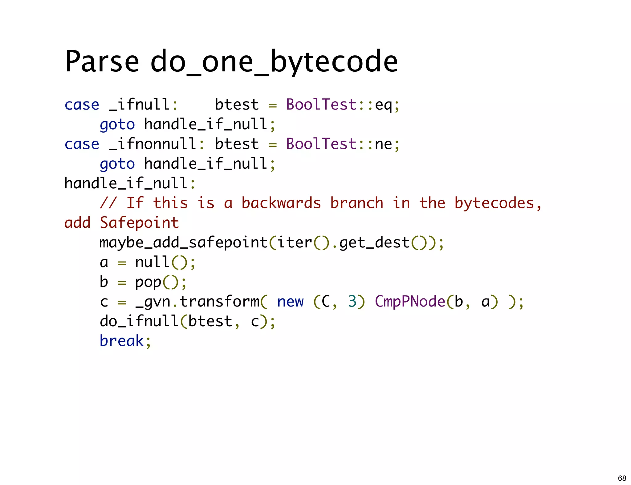 Parse do_one_bytecode
case _ifnull:    btest = BoolTest::eq;
    goto handle_if_null;
case _ifnonnull: btest = BoolTest::ne;
    goto handle_if_null;
handle_if_null:
    // If this is a backwards branch in the bytecodes,
add Safepoint
    maybe_add_safepoint(iter().get_dest());
    a = null();
    b = pop();
    c = _gvn.transform( new (C, 3) CmpPNode(b, a) );
    do_ifnull(btest, c);
    break;




                                                         68
 