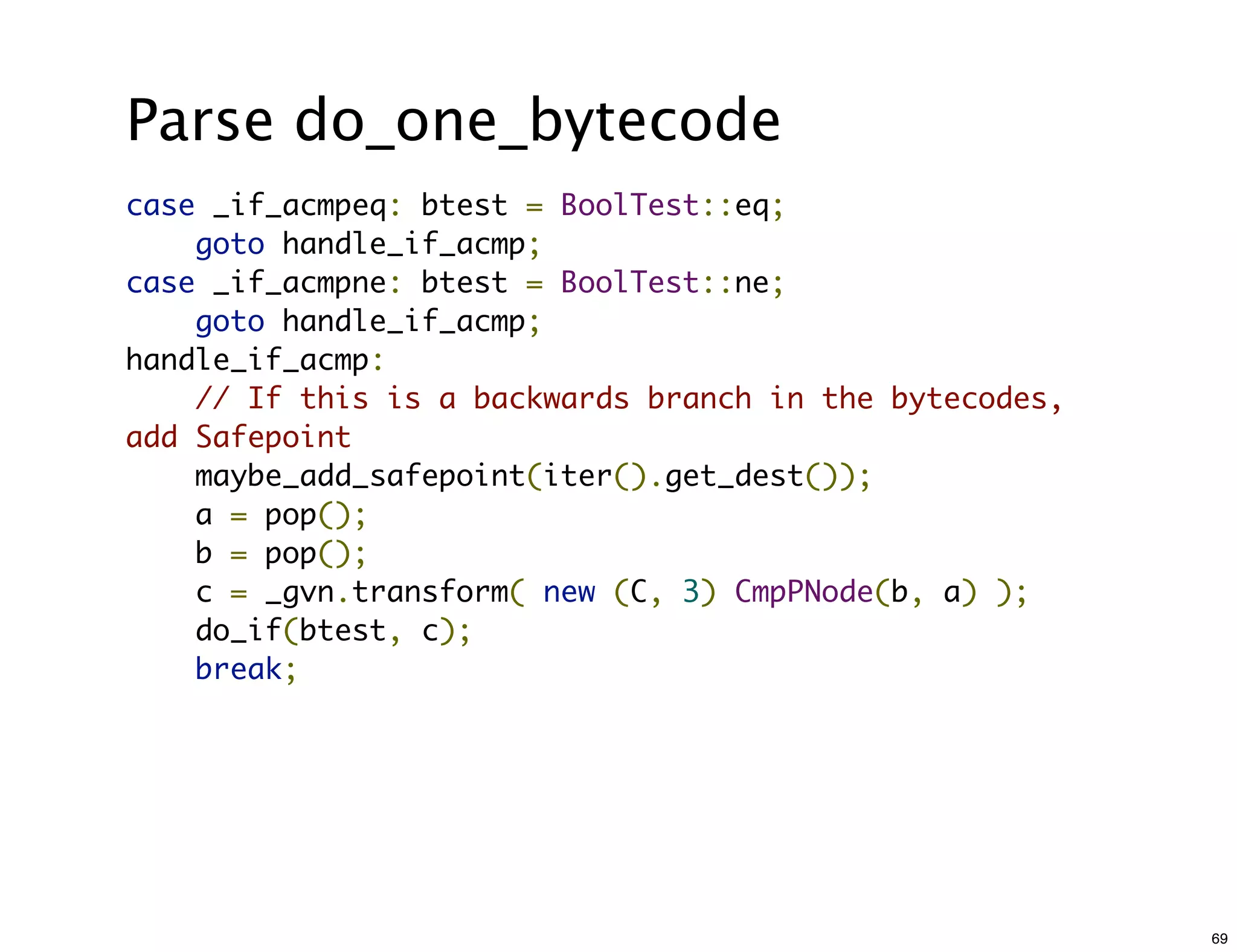 Parse do_one_bytecode
case _if_acmpeq: btest = BoolTest::eq;
    goto handle_if_acmp;
case _if_acmpne: btest = BoolTest::ne;
    goto handle_if_acmp;
handle_if_acmp:
    // If this is a backwards branch in the bytecodes,
add Safepoint
    maybe_add_safepoint(iter().get_dest());
    a = pop();
    b = pop();
    c = _gvn.transform( new (C, 3) CmpPNode(b, a) );
    do_if(btest, c);
    break;




                                                         69
 