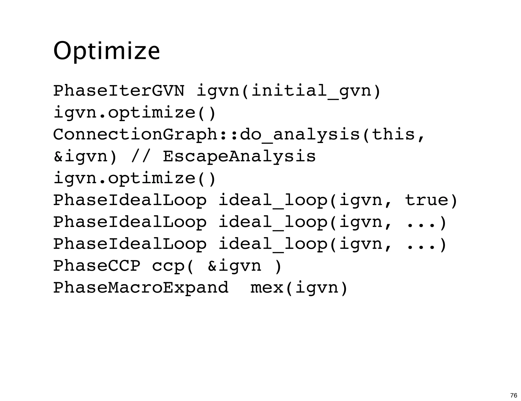 Optimize
PhaseIterGVN igvn(initial_gvn)
igvn.optimize()
ConnectionGraph::do_analysis(this,
&igvn) // EscapeAnalysis
igvn.optimize()
PhaseIdealLoop ideal_loop(igvn, true)
PhaseIdealLoop ideal_loop(igvn, ...)
PhaseIdealLoop ideal_loop(igvn, ...)
PhaseCCP ccp( &igvn )
PhaseMacroExpand mex(igvn)




                                        76
 
