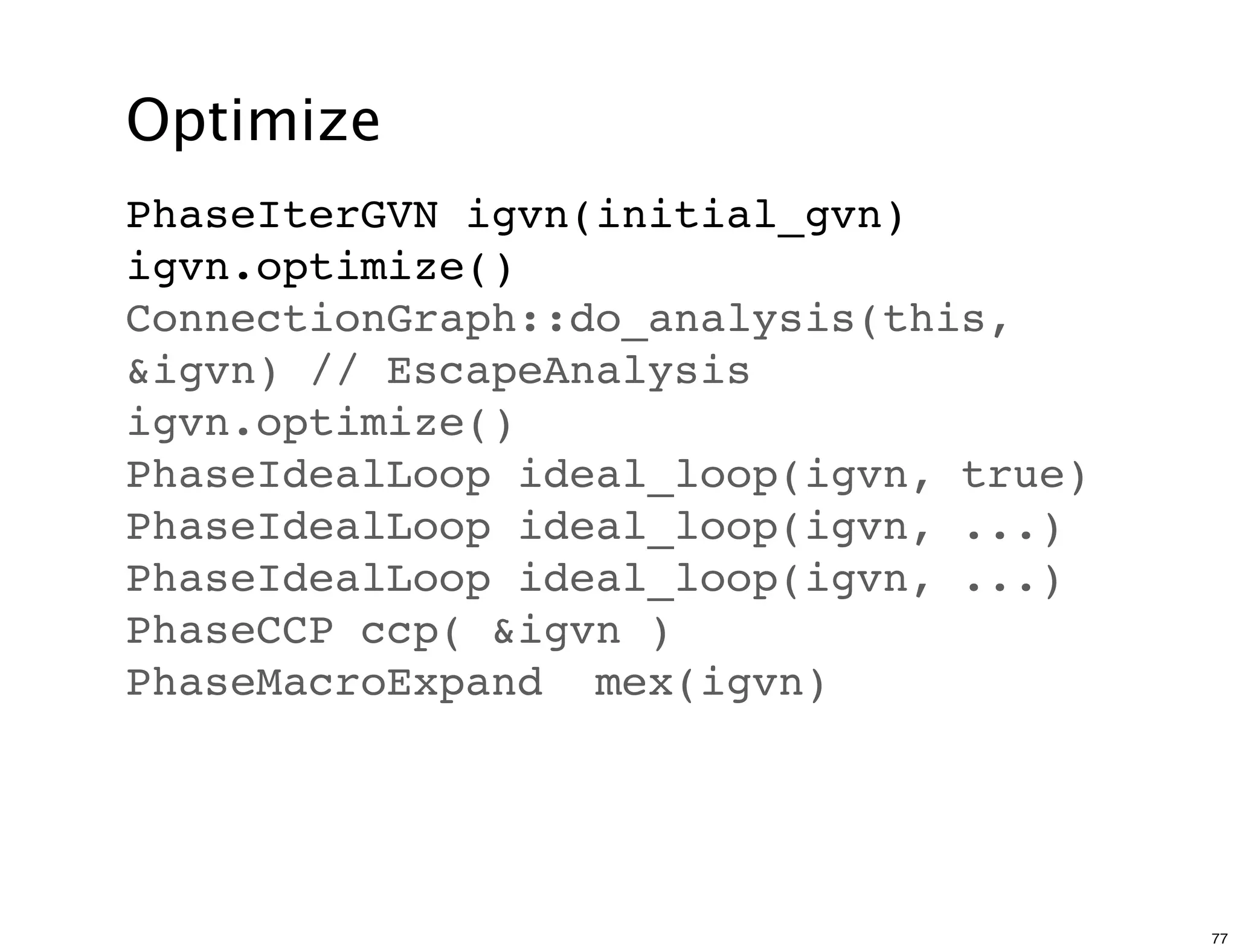 Optimize
PhaseIterGVN igvn(initial_gvn)
igvn.optimize()
ConnectionGraph::do_analysis(this,
&igvn) // EscapeAnalysis
igvn.optimize()
PhaseIdealLoop ideal_loop(igvn, true)
PhaseIdealLoop ideal_loop(igvn, ...)
PhaseIdealLoop ideal_loop(igvn, ...)
PhaseCCP ccp( &igvn )
PhaseMacroExpand mex(igvn)




                                        77
 