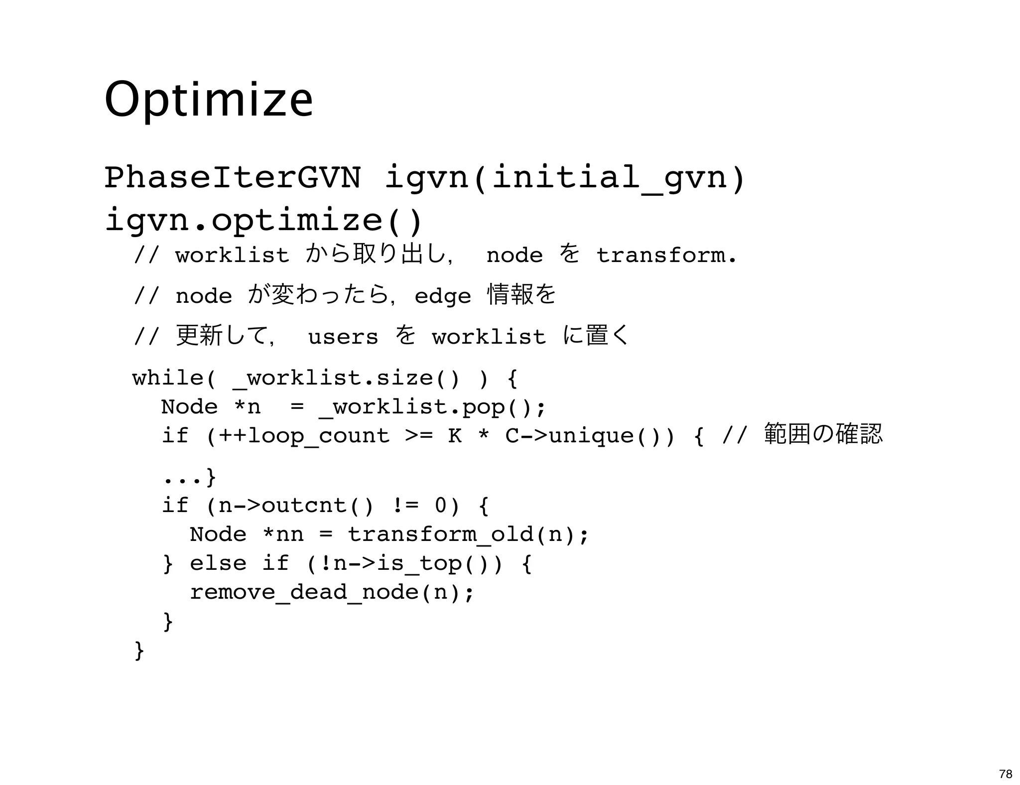 Optimize
PhaseIterGVN igvn(initial_gvn)
igvn.optimize()
 // worklist から取り出し， node を transform.
 // node が変わったら，edge 情報を
 // 更新して， users を worklist に置く
 while( _worklist.size() ) {
   Node *n = _worklist.pop();
   if (++loop_count >= K * C->unique()) { // 範囲の確認
     ...}
     if (n->outcnt() != 0) {
       Node *nn = transform_old(n);
     } else if (!n->is_top()) {
       remove_dead_node(n);
     }
 }




                                                     78
 