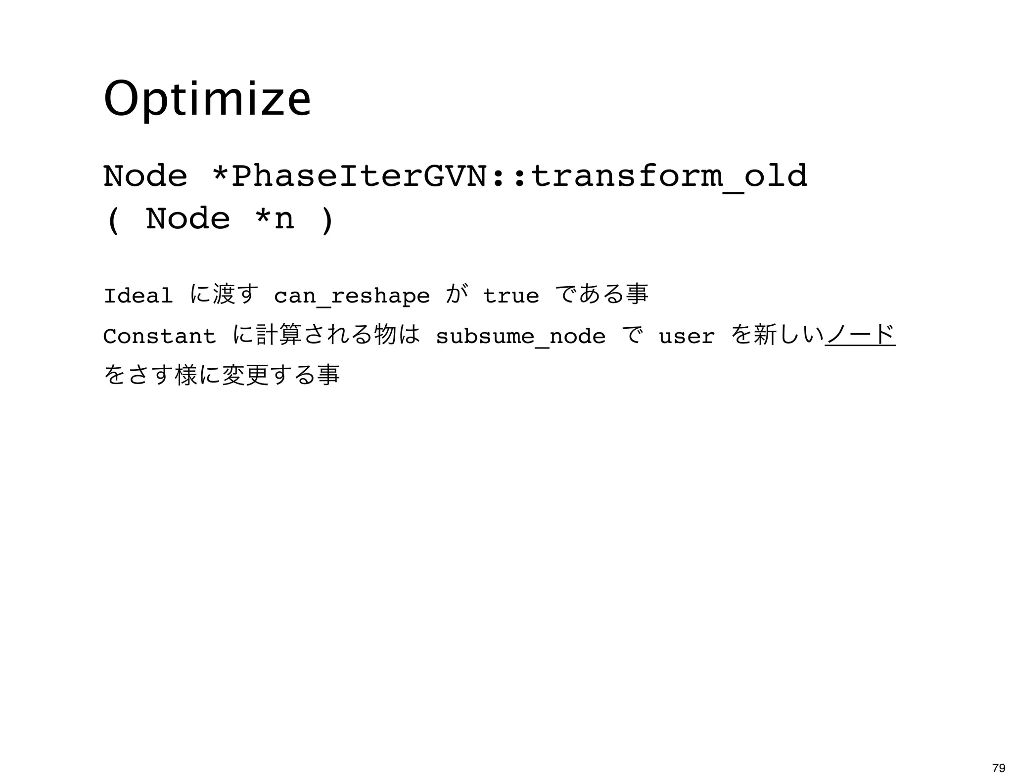 Optimize
Node *PhaseIterGVN::transform_old
( Node *n )

Ideal に渡す can_reshape が true である事
Constant に計算される物は subsume_node で user を新しいノード
をさす様に変更する事




                                                79
 