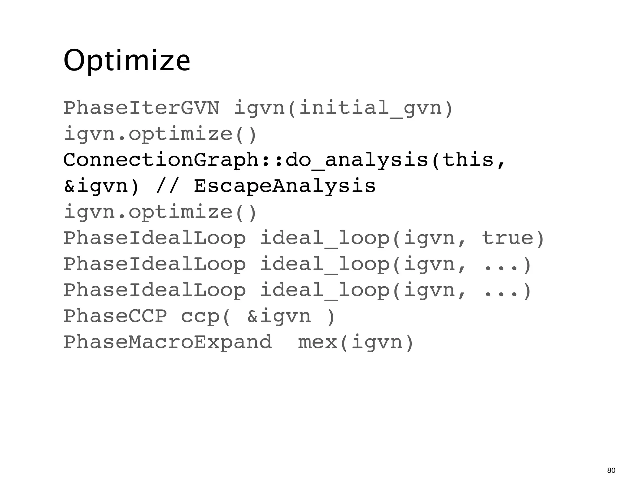 Optimize
PhaseIterGVN igvn(initial_gvn)
igvn.optimize()
ConnectionGraph::do_analysis(this,
&igvn) // EscapeAnalysis
igvn.optimize()
PhaseIdealLoop ideal_loop(igvn, true)
PhaseIdealLoop ideal_loop(igvn, ...)
PhaseIdealLoop ideal_loop(igvn, ...)
PhaseCCP ccp( &igvn )
PhaseMacroExpand mex(igvn)




                                        80
 