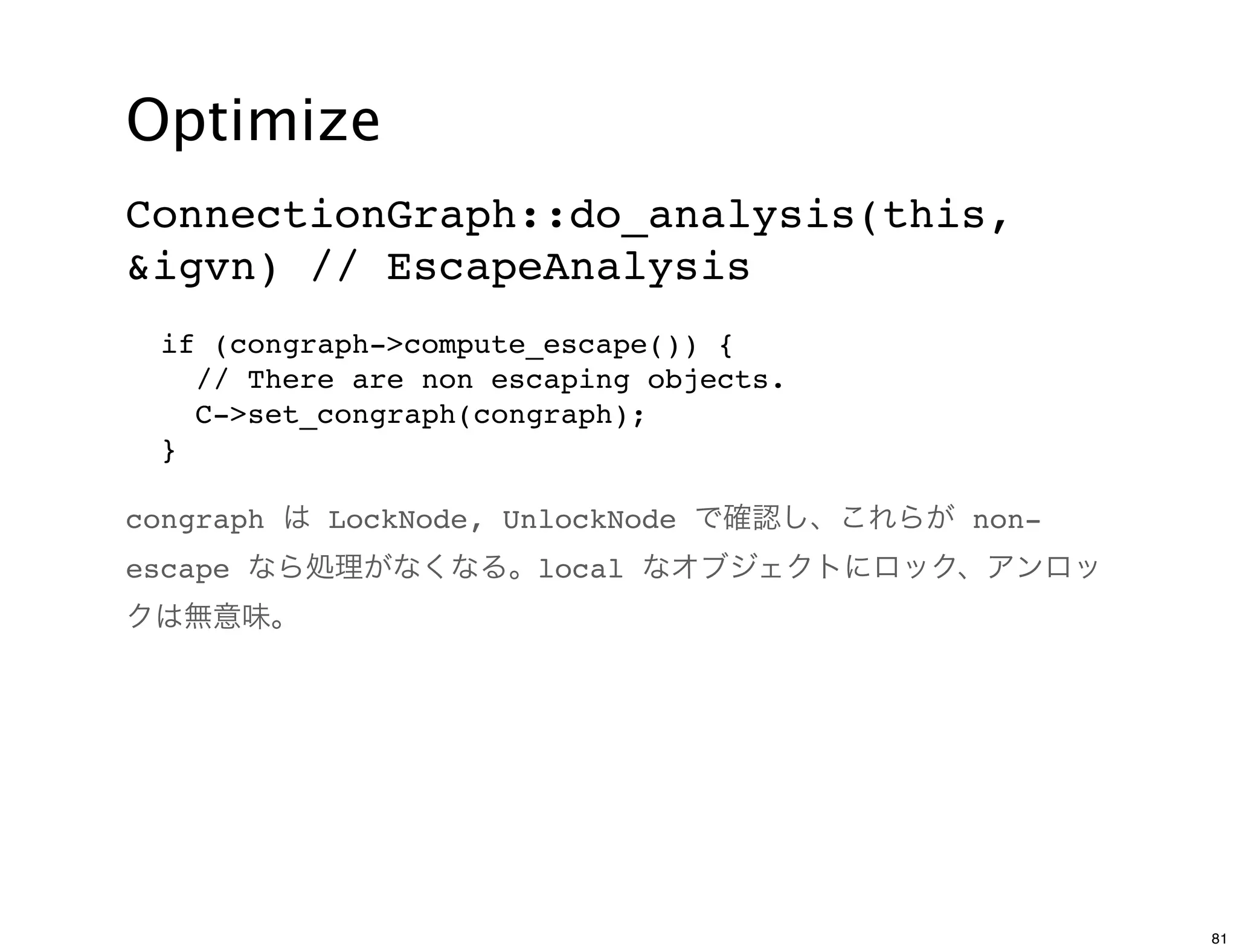 Optimize
ConnectionGraph::do_analysis(this,
&igvn) // EscapeAnalysis
 if (congraph->compute_escape()) {
   // There are non escaping objects.
   C->set_congraph(congraph);
 }

congraph は LockNode, UnlockNode で確認し、これらが non-
escape なら処理がなくなる。local なオブジェクトにロック、アンロッ
クは無意味。




                                                 81
 