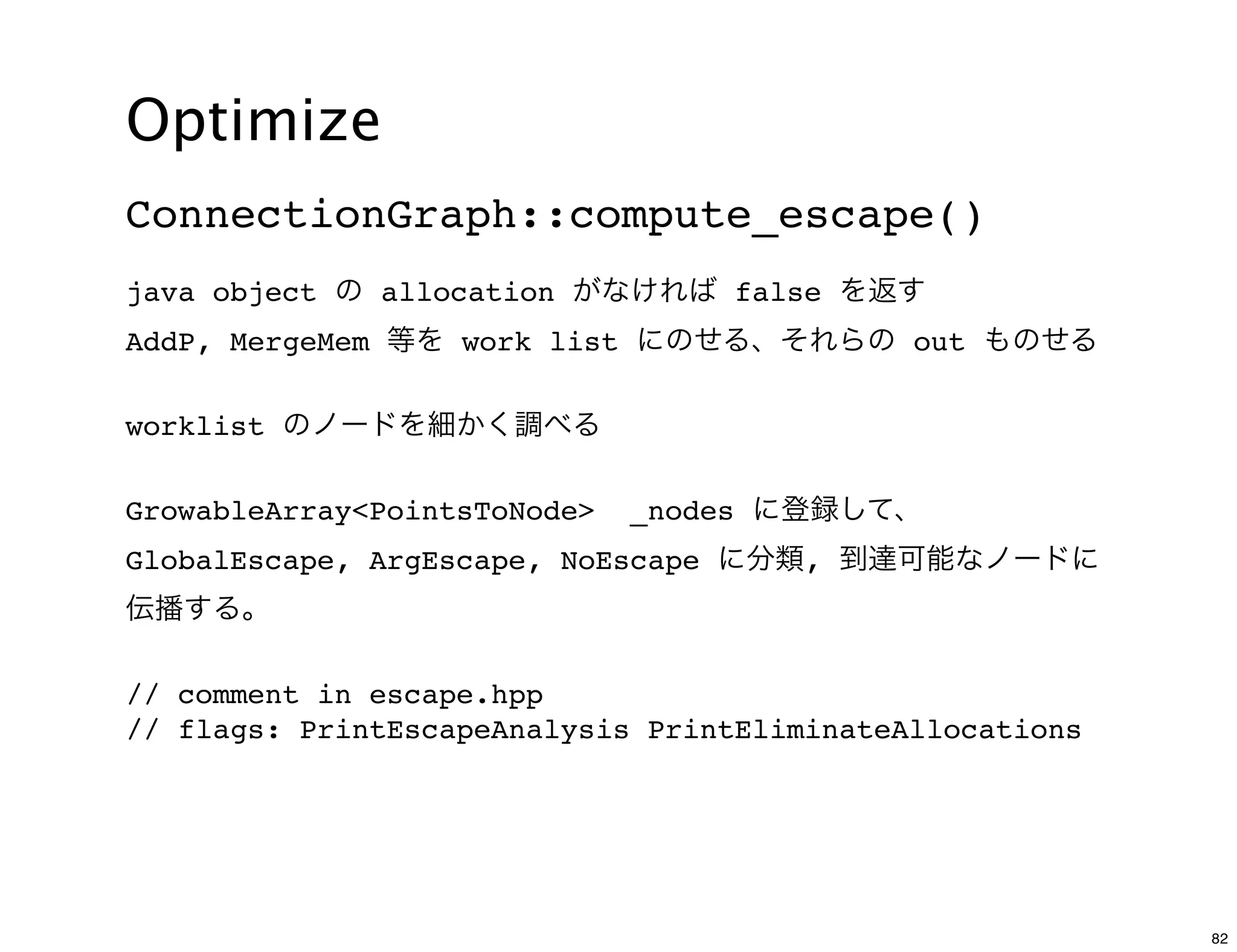 Optimize
ConnectionGraph::compute_escape()
java object の allocation がなければ false を返す
AddP, MergeMem 等を work list にのせる、それらの out ものせる

worklist のノードを細かく調べる

GrowableArray<PointsToNode>   _nodes に登録して、
GlobalEscape, ArgEscape, NoEscape に分類, 到達可能なノードに
伝播する。

// comment in escape.hpp
// flags: PrintEscapeAnalysis PrintEliminateAllocations




                                                          82
 