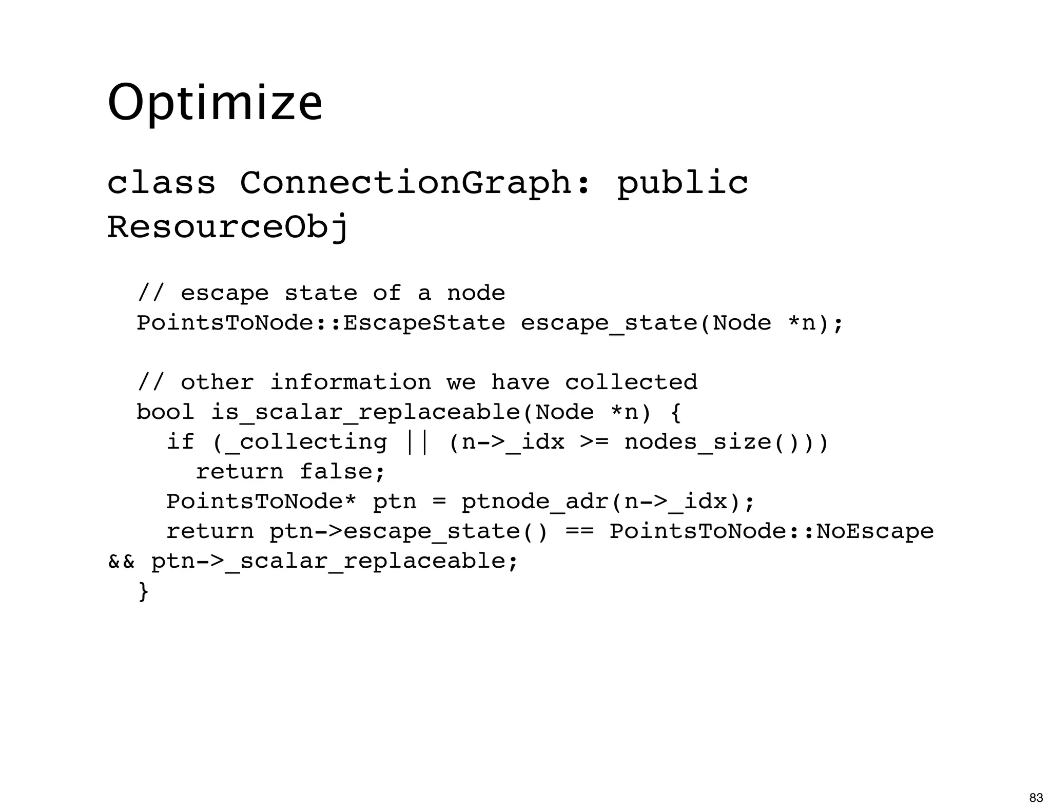 Optimize
class ConnectionGraph: public
ResourceObj
  // escape state of a node
  PointsToNode::EscapeState escape_state(Node *n);

  // other information we have collected
  bool is_scalar_replaceable(Node *n) {
    if (_collecting || (n->_idx >= nodes_size()))
      return false;
    PointsToNode* ptn = ptnode_adr(n->_idx);
    return ptn->escape_state() == PointsToNode::NoEscape
&& ptn->_scalar_replaceable;
  }




                                                           83
 