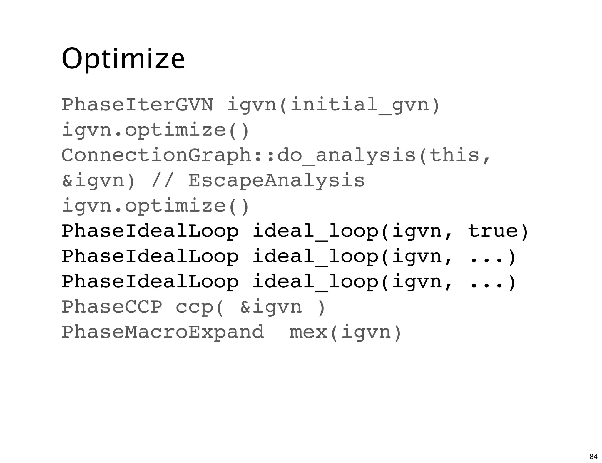 Optimize
PhaseIterGVN igvn(initial_gvn)
igvn.optimize()
ConnectionGraph::do_analysis(this,
&igvn) // EscapeAnalysis
igvn.optimize()
PhaseIdealLoop ideal_loop(igvn, true)
PhaseIdealLoop ideal_loop(igvn, ...)
PhaseIdealLoop ideal_loop(igvn, ...)
PhaseCCP ccp( &igvn )
PhaseMacroExpand mex(igvn)




                                        84
 