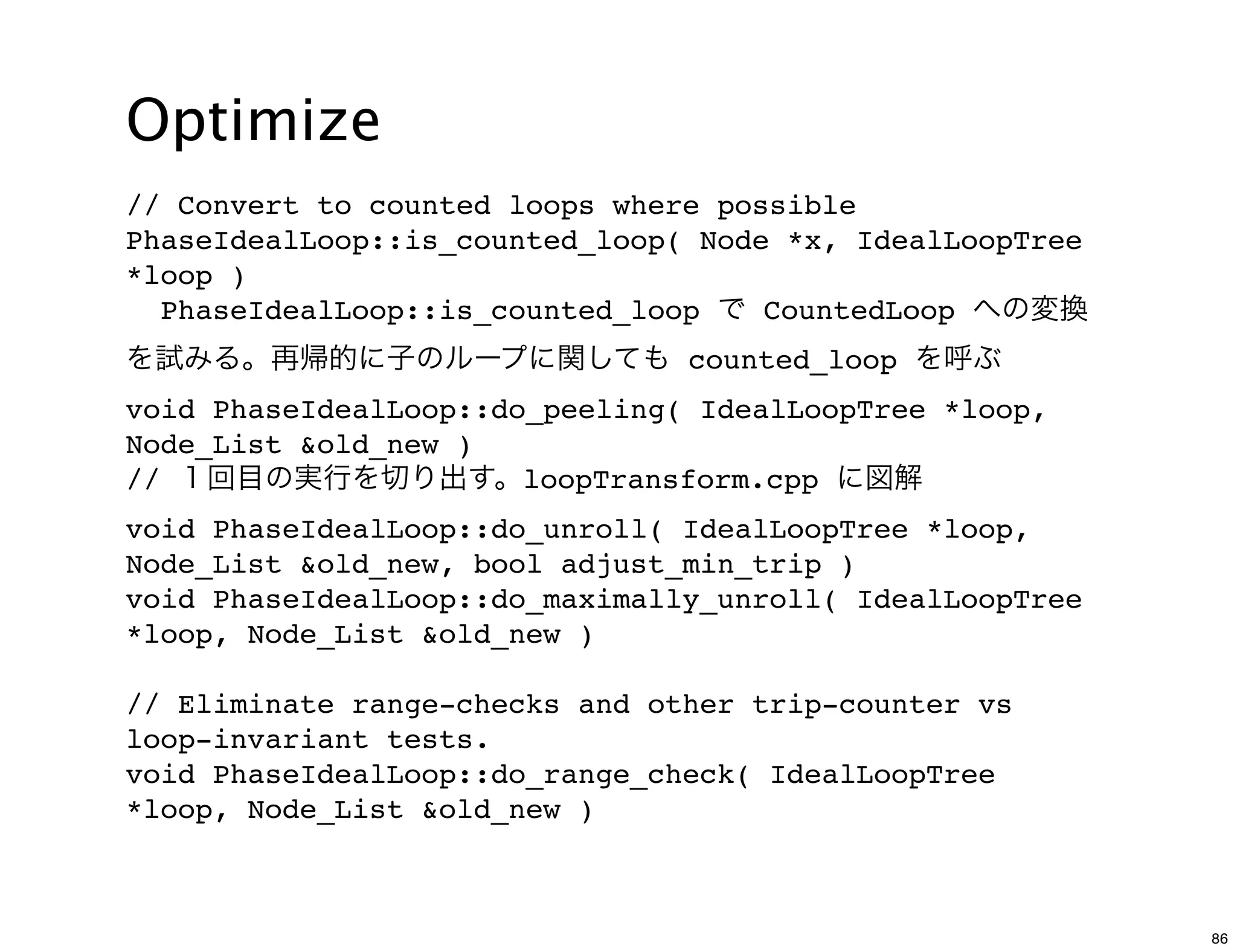 Optimize
// Convert to counted loops where possible
PhaseIdealLoop::is_counted_loop( Node *x, IdealLoopTree
*loop )
  PhaseIdealLoop::is_counted_loop で CountedLoop への変換
を試みる。再帰的に子のループに関しても counted_loop を呼ぶ
void PhaseIdealLoop::do_peeling( IdealLoopTree *loop,
Node_List &old_new )
// １回目の実行を切り出す。loopTransform.cpp に図解
void PhaseIdealLoop::do_unroll( IdealLoopTree *loop,
Node_List &old_new, bool adjust_min_trip )
void PhaseIdealLoop::do_maximally_unroll( IdealLoopTree
*loop, Node_List &old_new )

// Eliminate range-checks and other trip-counter vs
loop-invariant tests.
void PhaseIdealLoop::do_range_check( IdealLoopTree
*loop, Node_List &old_new )



                                                          86
 