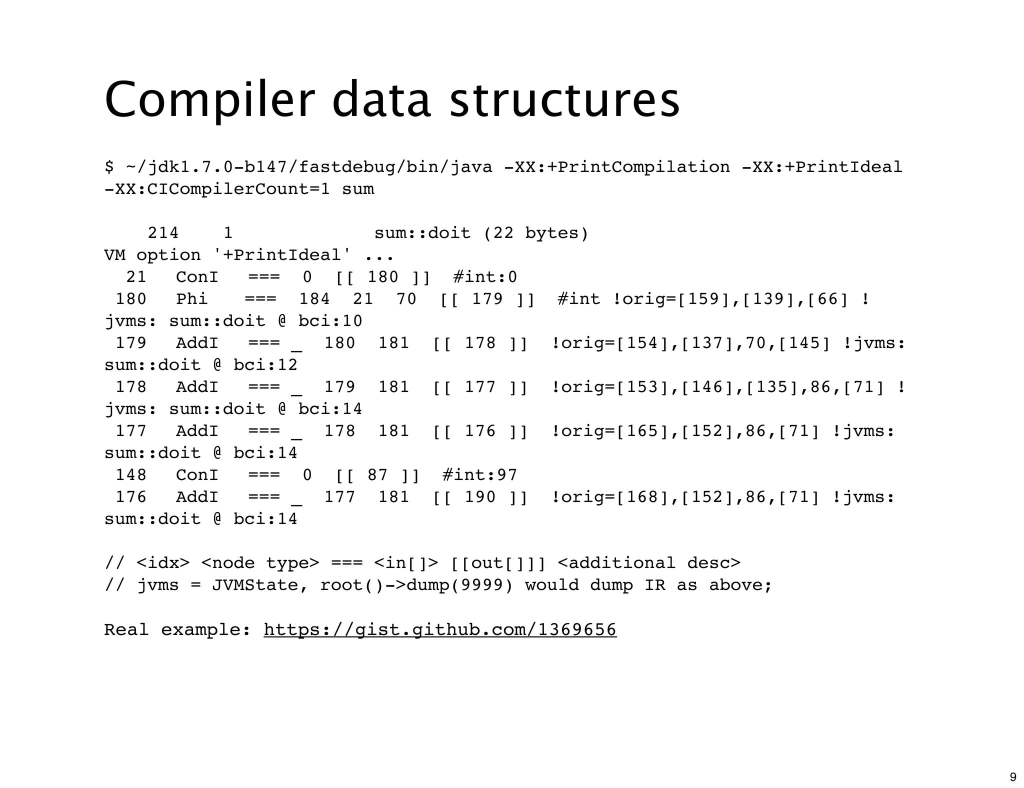 Compiler data structures
$ ~/jdk1.7.0-b147/fastdebug/bin/java -XX:+PrintCompilation -XX:+PrintIdeal
-XX:CICompilerCount=1 sum

    214    1             sum::doit (22 bytes)
VM option '+PrintIdeal' ...
  21" ConI" === 0 [[ 180 ]] #int:0
 180" Phi" === 184 21 70 [[ 179 ]] #int !orig=[159],[139],[66] !
jvms: sum::doit @ bci:10
 179" AddI" === _ 180 181 [[ 178 ]] !orig=[154],[137],70,[145] !jvms:
sum::doit @ bci:12
 178" AddI" === _ 179 181 [[ 177 ]] !orig=[153],[146],[135],86,[71] !
jvms: sum::doit @ bci:14
 177" AddI" === _ 178 181 [[ 176 ]] !orig=[165],[152],86,[71] !jvms:
sum::doit @ bci:14
 148" ConI" === 0 [[ 87 ]] #int:97
 176" AddI" === _ 177 181 [[ 190 ]] !orig=[168],[152],86,[71] !jvms:
sum::doit @ bci:14

// <idx> <node type> === <in[]> [[out[]]] <additional desc>
// jvms = JVMState, root()->dump(9999) would dump IR as above;

Real example: https://gist.github.com/1369656




                                                                             9
 