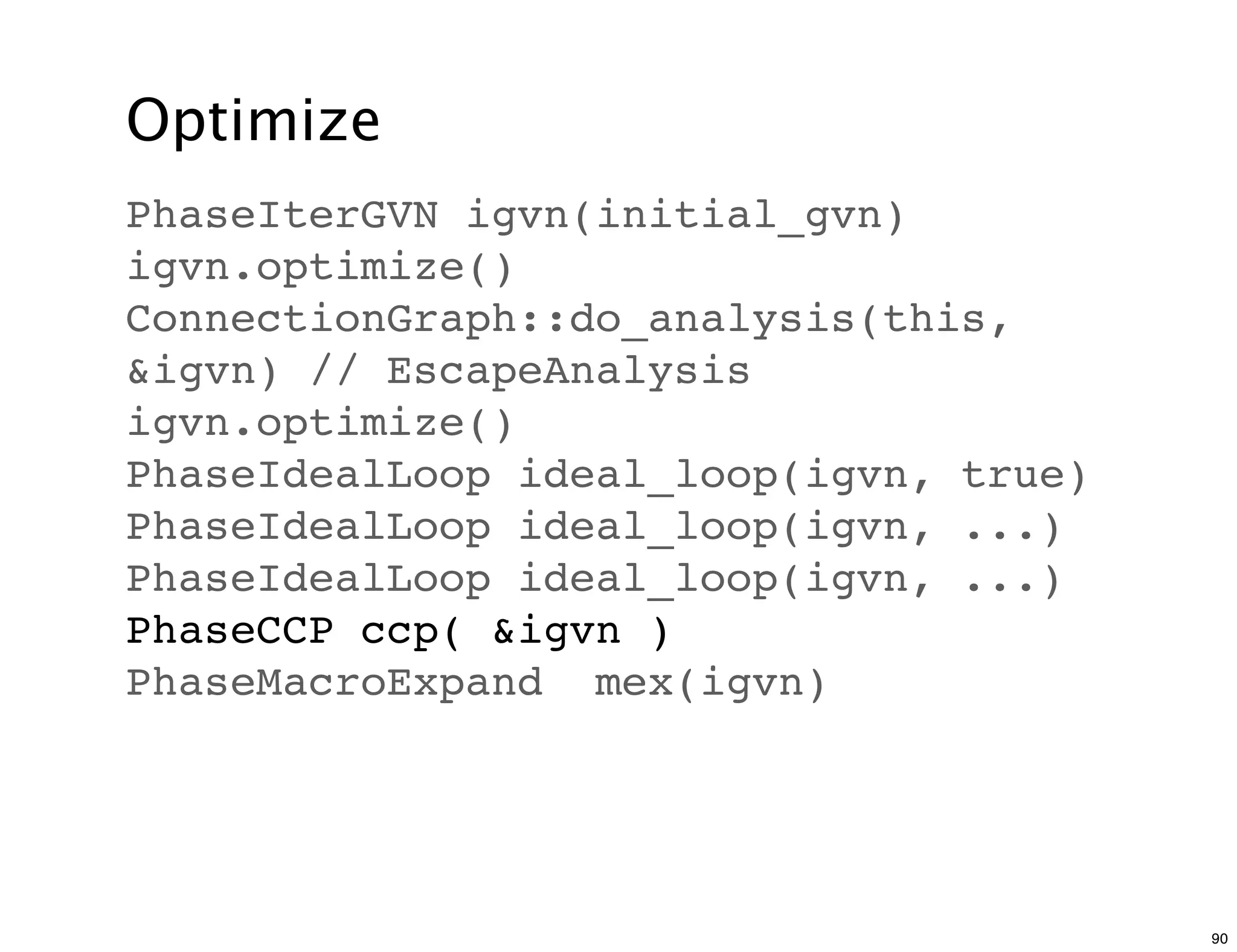 Optimize
PhaseIterGVN igvn(initial_gvn)
igvn.optimize()
ConnectionGraph::do_analysis(this,
&igvn) // EscapeAnalysis
igvn.optimize()
PhaseIdealLoop ideal_loop(igvn, true)
PhaseIdealLoop ideal_loop(igvn, ...)
PhaseIdealLoop ideal_loop(igvn, ...)
PhaseCCP ccp( &igvn )
PhaseMacroExpand mex(igvn)




                                        90
 