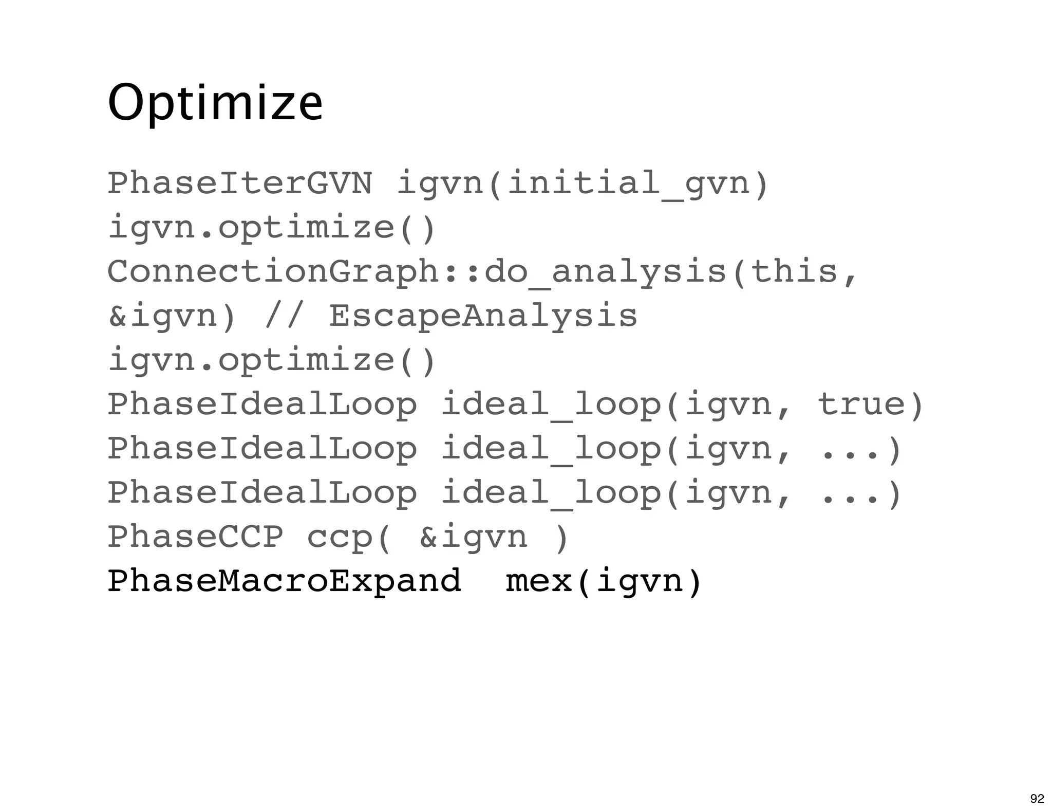 Optimize
PhaseIterGVN igvn(initial_gvn)
igvn.optimize()
ConnectionGraph::do_analysis(this,
&igvn) // EscapeAnalysis
igvn.optimize()
PhaseIdealLoop ideal_loop(igvn, true)
PhaseIdealLoop ideal_loop(igvn, ...)
PhaseIdealLoop ideal_loop(igvn, ...)
PhaseCCP ccp( &igvn )
PhaseMacroExpand mex(igvn)




                                        92
 